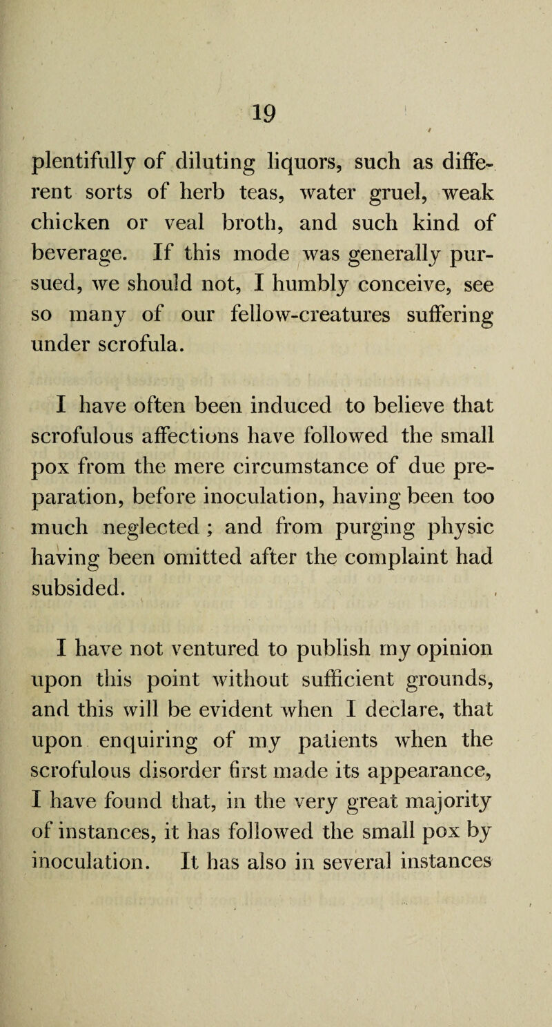 plentifully of diluting liquors, such as diffe¬ rent sorts of herb teas, water gruel, weak chicken or veal broth, and such kind of beverage. If this mode was generally pur¬ sued, we should not, I humbly conceive, see so many of our fellow-creatures suffering under scrofula. I have often been induced to believe that scrofulous affections have followed the small pox from the mere circumstance of due pre¬ paration, before inoculation, having been too much neglected ; and from purging physic having been omitted after the complaint had subsided. \ I have not ventured to publish my opinion upon this point without sufficient grounds, and this will be evident when I declare, that upon enquiring of my patients when the scrofulous disorder first made its appearance, I have found that, in the very great majority of instances, it has followed the small pox by inoculation. It has also in several instances