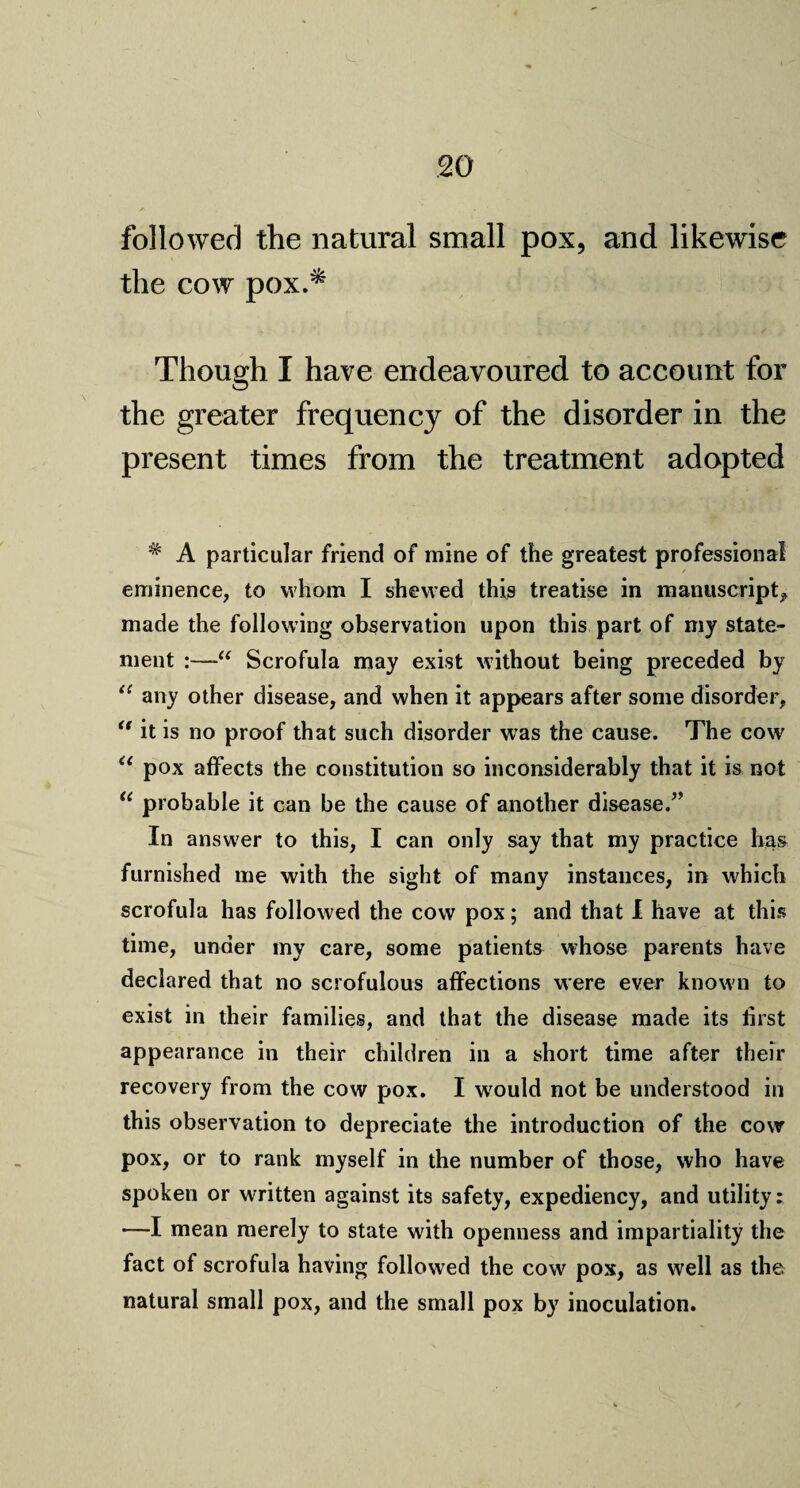 followed the natural small pox, and likewise the cow pox.^ Though I have endeavoured to account for the greater frequency of the disorder in the present times from the treatment adopted # A particular friend of mine of the greatest professional eminence, to whom I shewed this treatise in manuscript, made the following observation upon this part of my state¬ ment :—Scrofula may exist without being preceded by 11 any other disease, and when it appears after some disorder, <r it is no proof that such disorder was the cause. The cow “ pox affects the constitution so inconsiderably that it is not “ probable it can be the cause of another disease.” In answer to this, I can only say that my practice has furnished me with the sight of many instances, in which scrofula has followed the cow pox; and that I have at this time, under my care, some patients whose parents have declared that no scrofulous affections were ever known to exist in their families, and that the disease made its first appearance in their children in a short time after their recovery from the cow pox. I would not be understood in this observation to depreciate the introduction of the cow pox, or to rank myself in the number of those, who have spoken or written against its safety, expediency, and utility: —I mean merely to state with openness and impartiality the fact of scrofula having followed the cow pox, as well as the natural small pox, and the small pox by inoculation.