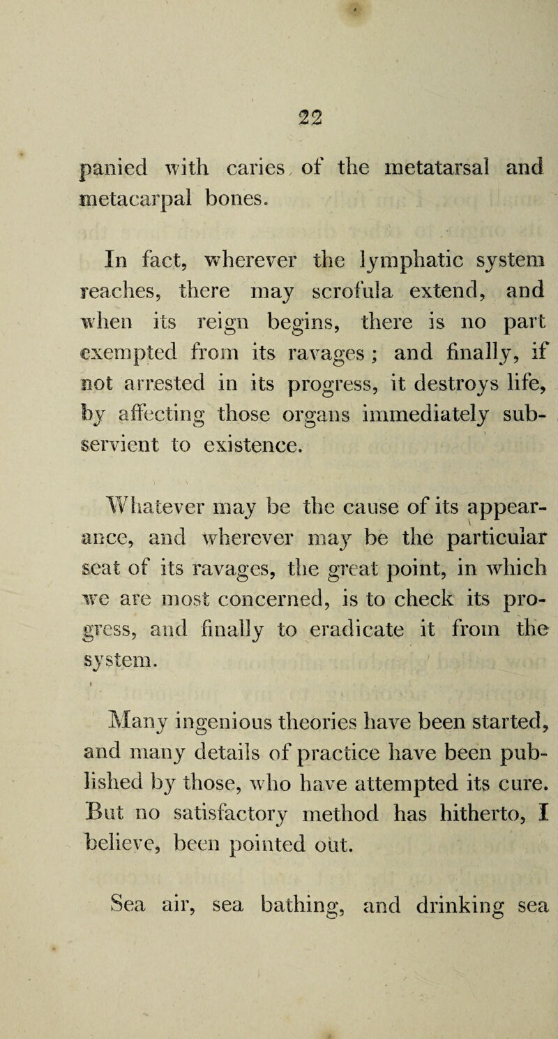 panied with caries of the metatarsal and metacarpal bones. In fact, wherever the lymphatic system reaches, there may scrofula extend, and when its reign begins, there is no part exempted from its ravages ; and finally, if not arrested in its progress, it destroys life, by affecting those organs immediately sub¬ servient to existence. Whatever may be the cause of its appear¬ ance, and wherever may be the particular seat of its ravages, the great point, in which we are most concerned, is to check its pro¬ gress, and finally to eradicate it from the system. Many ingenious theories have been started, and many details of practice have been pub¬ lished b}^ those, who have attempted its cure. But no satisfactory method has hitherto, I believe, been pointed out. Sea air, sea bathing, and drinking sea