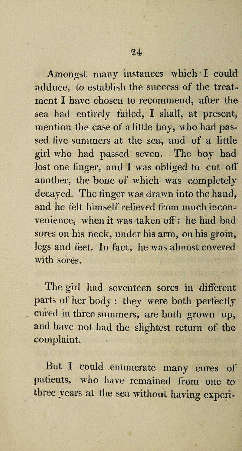 Amongst many instances which'I could adduce* to establish the success of the treat¬ ment I have chosen to recommend, after the sea had entirely failed, I shall, at present, mention the case of a little boy* who had pas¬ sed five summers at the sea, and of a little girl who had passed seven* The boy had lost one finger, and I was obliged to cut off another, the bone of which was completely decayed. The finger was drawn into the hand* and he felt himself relieved from much incon¬ venience, when it was taken off: he had bad sores on his neck, under his arm, on his groin, legs and feet. In fact, he was almost covered with sores. The girl had seventeen sores in different parts of her body : they were both perfectly cured in three summers* are both grown up, and have not bad the slightest return of the complaint. But I could -enumerate many cures of patients, who have remained from one to three years at the sea without having experi-