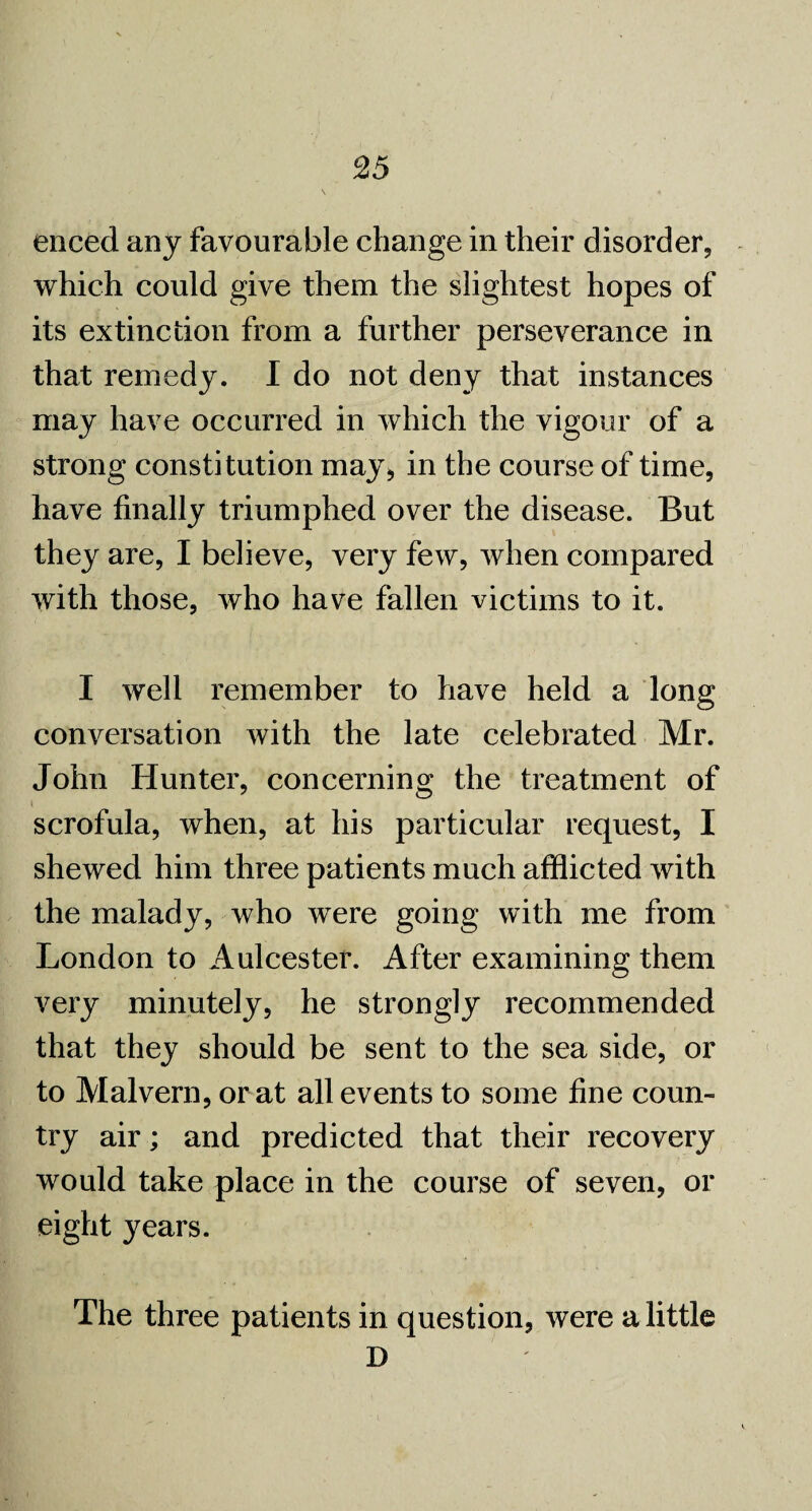 enced any favourable change in their disorder, which could give them the slightest hopes of its extinction from a further perseverance in that remedy. I do not deny that instances may have occurred in which the vigour of a strong constitution may* in the course of time, have finally triumphed over the disease. But they are, I believe, very few, when compared with those, who have fallen victims to it. I well remember to have held a long conversation with the late celebrated Mr. John Hunter, concerning the treatment of scrofula, when, at his particular request, I shewed him three patients much afflicted with the malady, who were going with me from London to Aulcestef. After examining them very minutely, he strongly recommended that they should be sent to the sea side, or to Malvern, or at all events to some fine coun¬ try air; and predicted that their recovery would take place in the course of seven, or eight years. The three patients in question, were a little D