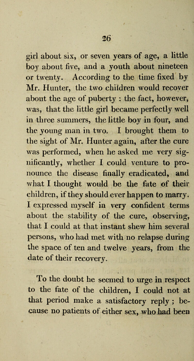 girl about six, or seven years of age, a little boy about five, and a youth about nineteen or twenty. According to the time fixed by Mr. Hunter, the two children would recover about the age of puberty : the fact, however, was, that the little girl became perfectly well in three summers, the little boy in four, and the young man in two. I brought them to the sight of Mr. Hunter again, after the cure was performed, when he asked me very sig¬ nificantly, whether I could venture to pro¬ nounce the disease finally eradicated, and what I thought would be the fate of their children, if they should ever happen to marry. I expressed myself in very confident terms about the stability of the cure, observing, that I could at that instant shew him several persons, who had met with no relapse during the space of ten and twelve years, from the date of their recovery. To the doubt he seemed to urge in respect to the fate of the children, I could not at that period make a satisfactory reply ; be¬ cause no patients of either sex, who had been