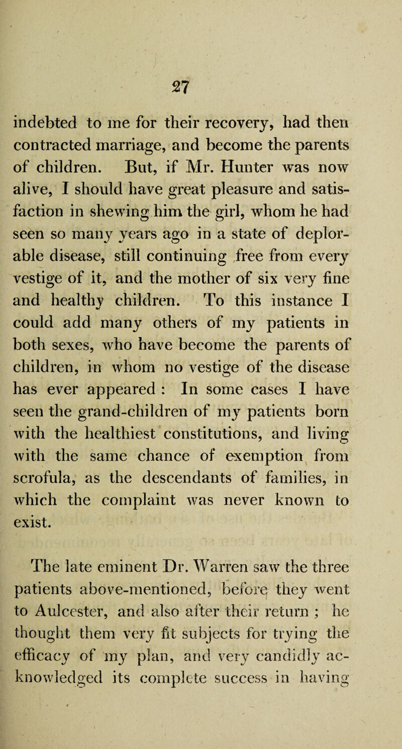 indebted to me for their recovery, had then contracted marriage, and become the parents of children. But, if Mr. Hunter was now alive, I should have great pleasure and satis¬ faction in shewing him the girl, whom he had seen so many years ago in a state of deplor¬ able disease, still continuing free from every vestige of it, and the mother of six very fine and healthy children. To this instance I could add many others of my patients in both sexes, who have become the parents of children, in whom no vestige of the disease has ever appeared : In some cases I have seen the grand-children of my patients born with the healthiest constitutions, and living with the same chance of exemption from scrofula, as the descendants of families, in which the complaint was never known to exist. The late eminent Dr. Warren saw the three patients above-mentioned, before; they went to Aulcester, and also after their return ; he thought them very fit subjects for trying the efficacy of my plan, and very candidly ac¬ knowledged its complete success in having