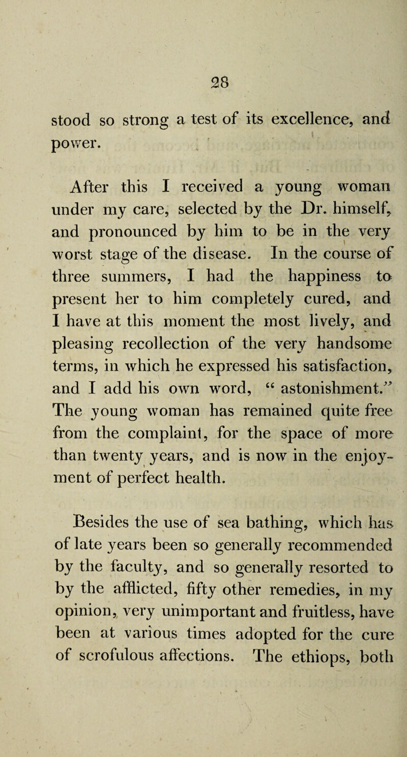 stood so strong a test of its excellence, and power. After this I received a young woman under my care, selected by the Dr. himself, and pronounced by him to be in the very worst stage of the disease. In the course of three summers, I had the happiness to present her to him completely cured, and I have at this moment the most lively, and pleasing recollection of the very handsome terms, in which he expressed his satisfaction, and I add his own word, “ astonishment.  The young woman has remained quite free from the complaint, for the space of more than twenty years, and is now in the enjoy¬ ment of perfect health. Besides the use of sea bathing, which has of late years been so generally recommended by the faculty, and so generally resorted to by the afflicted, fifty other remedies, in my opinion, very unimportant and fruitless, have been at various times adopted for the cure of scrofulous affections. The ethiops, both