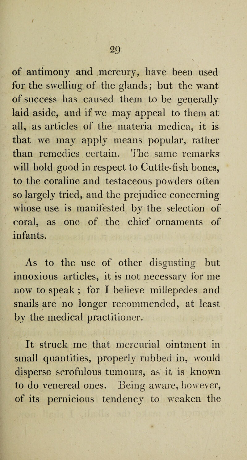of antimony and mercury, have been used for the swelling of the glands; but the want of success has caused them to be generally laid aside, and if we may appeal to them at all, as articles of the materia medica, it is that we may apply means popular, rather than remedies certain. The same remarks will hold good in respect to Cuttle-fish bones, to the coraline and testaceous powders often so largely tried, and the prejudice concerning whose use is manifested by the selection of coral, as one of the chief ornaments of infants. As to the use of other disgusting but innoxious articles, it is not necessary for me now to speak ; for I believe millepedes and snails are no longer recommended, at least by the medical practitioner. It struck me that mercurial ointment in small quantities, properly rubbed in, would disperse scrofulous tumours, as it is known to do venereal ones. Being aware, however, of its pernicious tendency to weaken the