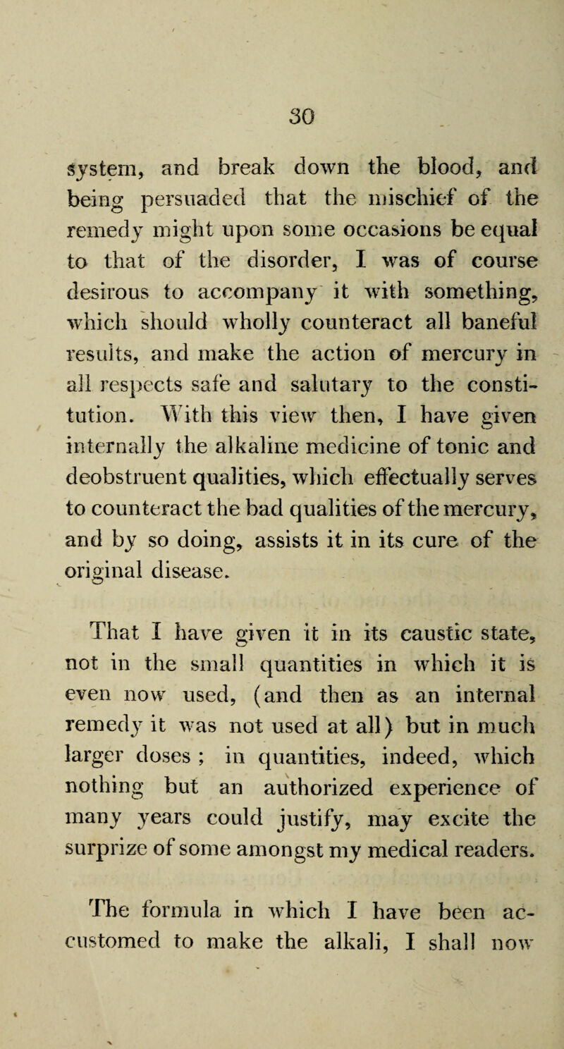 system, and break down the blood, and being persuaded that the mischief of the remedy might upon some occasions be equal to that of the disorder, I was of course desirous to accompany it with something, which should wholly counteract all baneful results, and make the action of mercury in all respects safe and salutary to the consti¬ tution. With this view then, I have given internally the alkaline medicine of tonic and deobstruent qualities, which effectually serves to counteract the bad qualities of the mercury, and by so doing, assists it in its cure of the original disease. That I have given it in its caustic state, not in the small quantities in which it is even now used, (and then as an internal remedy it was not used at all) but in much larger doses ; in quantities, indeed, which nothing but an authorized experience of many years could justify, may excite the surprize of some amongst my medical readers. The formula in which I have been ac¬ customed to make the alkali, I shall now X