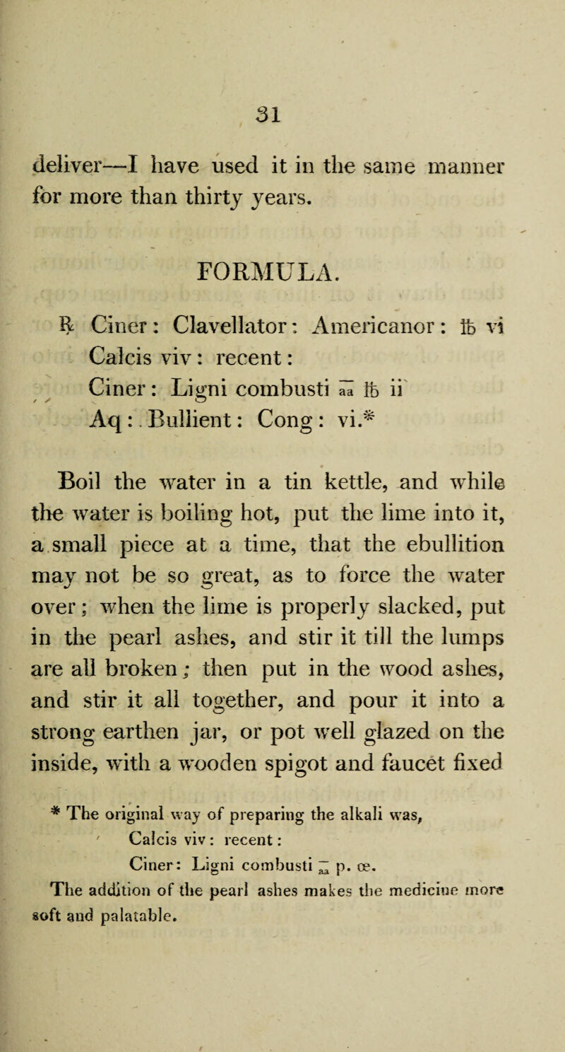 deliver—I have used it in the same manner for more than thirty years. FORMULA. R Ciner : Clavellator: Americanor : ft vi Calcis viv: recent: Ciner: Ligni combusti al ft ii Aq:. Bullient: Cong : vi.* Boil the water in a tin kettle, and while the water is boiling hot, put the lime into it, a small piece at a time, that the ebullition may not be so great, as to force the water over; when the lime is properly slacked, put in the pearl ashes, and stir it till the lumps are all broken; then put in the wood ashes, and stir it all together, and pour it into a strong earthen jar, or pot well glazed on the inside, with a wooden spigot and faucet fixed * The original way of preparing the alkali was, Calcis viv: recent: Ciner: Ligni combusti “ p. oe. The addition of die pearl ashes makes the medicine more soft and palatable.