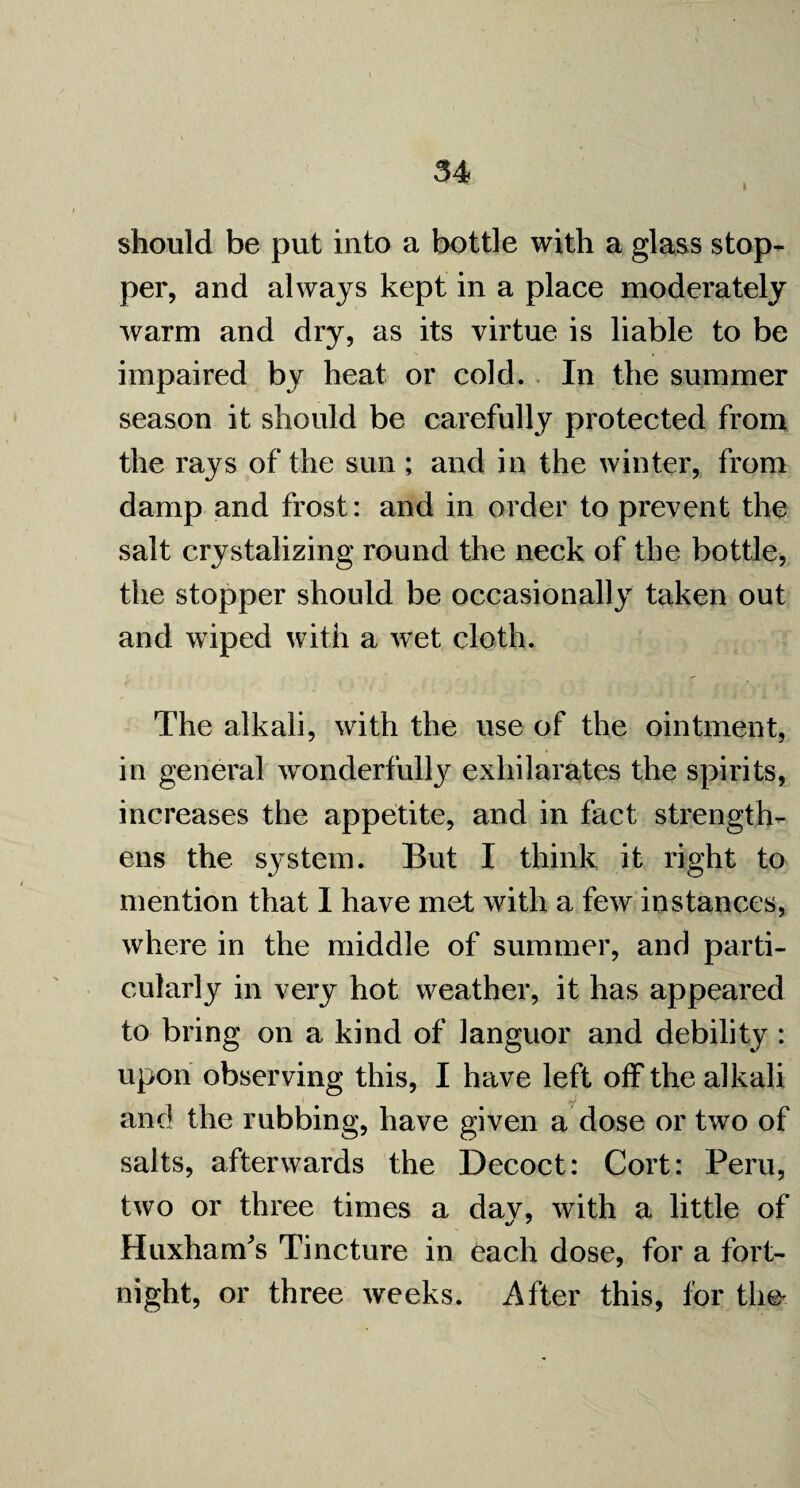 should be put into a bottle with a glass stop¬ per, and always kept in a place moderately warm and dry, as its virtue is liable to be impaired by heat or cold. In the summer season it should be carefully protected from the rays of the sun ; and in the winter, from damp and frost: and in order to prevent the salt crystalizing round the neck of the bottle, the stopper should be occasionally taken out and wiped with a wet cloth. The alkali, with the use of the ointment, in general wonderfully exhilarates the spirits, increases the appetite, and in fact strength¬ ens the system. But I think it right to mention that I have met with a few instances, where in the middle of summer, and parti¬ cularly in very hot weather, it has appeared to bring on a kind of languor and debility : upon observing this, I have left off the alkali and the rubbing, have given a dose or two of salts, afterwards the Decoct: Cort: Peru, two or three times a dav, with a little of Huxham’s Tincture in each dose, for a fort¬ night, or three weeks. After this, lor the-