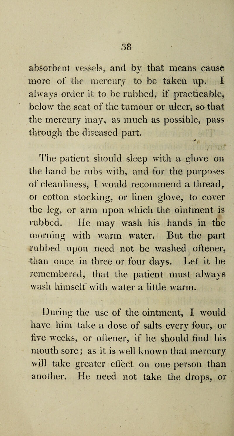 absorbent vessels, and by that means cause more of the mercury to be taken up. I always order it to be rubbed, if practicable, below the seat of the tumour or ulcer, so that the mercury may, as much as possible, pass through the diseased part. i ' The patient should sleep with a glove on the hand he rubs with, and for the purposes of cleanliness, I would recommend a thread, or cotton stocking, or linen glove, to cover the leg, or arm upon which the ointment is rubbed. lie may wash his hands in the morning with warm water* But the part rubbed upon need not be washed oftener, than once in three or four days. Let* it be remembered, that the patient must always wash himself with water a little warm. During the use of the ointment, I would have him take a dose of salts every four, or five weeks, or oftener, if he should find his mouth sore; as it is well known that mercury will take greater effect on one person than another. He need not take the drops, or