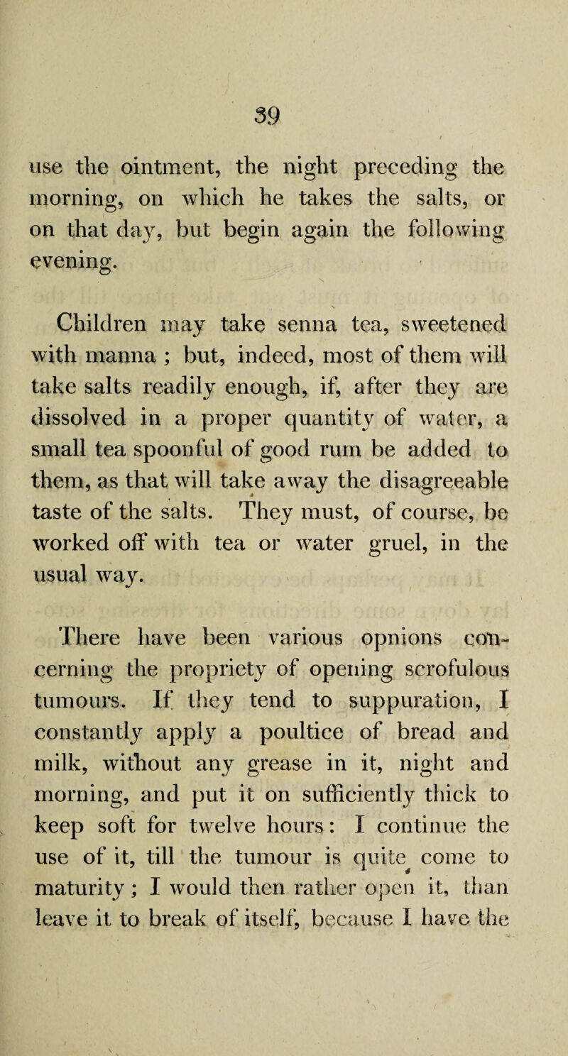 use the ointment, the night preceding the morning, on which he takes the salts, or on that day, but begin again the following evening. \ Children may take senna tea, sweetened with manna ; but, indeed, most of them will take salts readily enough, if, after they are dissolved in a proper quantity of water, a small tea spoonful of good rum be added to them, as that will take away the disagreeable taste of the salts. They must, of course, be worked off with tea or water gruel, in the usual way. There have been various opnions con¬ cerning the propriety of opening scrofulous tumours. If they tend to suppuration, I constantly apply a poultice of bread and milk, without any grease in it, night and morning, and put it on sufficiently thick to keep soft for twelve hours: I continue the use of it, till the tumour is quite come to maturity ; I would then rather open it, than leave it to break of itself, because I have the VW] ' • • f, • ^ /