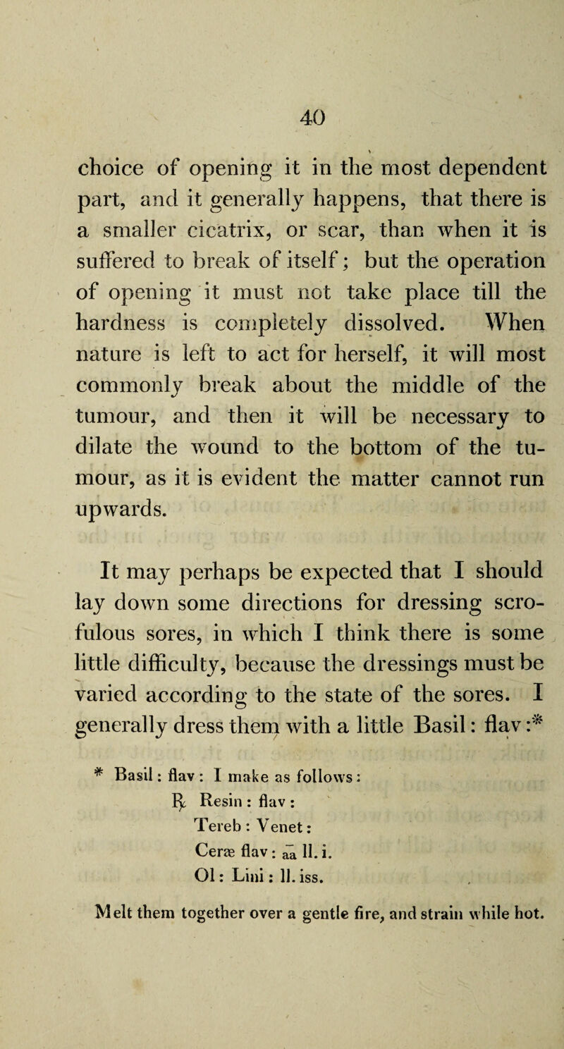 choice of opening it in the most dependent part, and it generally happens, that there is a smaller cicatrix, or scar, than when it is suffered to break of itself; but the operation of opening it must not take place till the hardness is completely dissolved. When nature is left to act for herself, it will most commonly break about the middle of the tumour, and then it will be necessary to dilate the wound to the bottom of the tu¬ mour, as it is evident the matter cannot run upwards. It may perhaps be expected that I should lay down some directions for dressing scro¬ fulous sores, in which I think there is some little difficult}^ because the dressings must be varied according to the state of the sores. I generally dress them with a little Basil: flav * Basil: flav : I make as follows : Resin : flav : Tereb : Venet: Cerae flav: a~a 11. i. Ol: Lini: 11 . iss. Melt them together over a gentle fire, and strain while hot.
