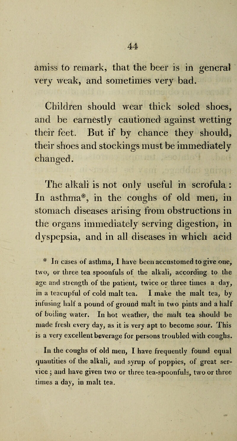 amiss to remark, that the beer is in general very weak, and sometimes very bad. Children should wear thick soled shoes, and be earnestly cautioned against wetting their feet. But if by chance they should, their shoes and stockings must be immediately changed. The alkali is not only useful in scrofula : In asthma*, in the coughs of old men, in stomach diseases arising from obstructions in the organs immediately serving digestion, in dyspepsia, and in all diseases in which acid # In cases of asthma, I have been accustomed to give one, two, or three tea spoonfuls of the alkali, according to the age and strength of the patient, twice or three times a day, in a teacupful of cold malt tea. I make the malt tea, by infusing half a pound of ground malt in two pints and a half of boiling water. In hot weather, the malt tea should be made fresh every day, as it is very apt to become sour. This is a very excellent beverage for persons troubled with coughs. In the coughs of old men, I have frequently found equal quantities of the alkali, and syrup of poppies, of great ser¬ vice ; and have given two or three tea-spoonfuls, two or three times a day, in malt tea.