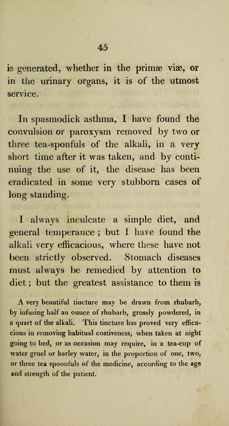 is generated, whether in the primae vise, or in the urinary organs, it is of the utmost service. In spasinodick asthma, I have found the convulsion or paroxysm removed by two or three tea-sponfuls of the alkali, in a very short time after it was taken, and by conti¬ nuing the use of it, the disease has been eradicated in some very stubborn cases of long standing. I always inculcate a simple diet, and general temperance ; but I have found the alkali very efficacious, where these have not been strictly observed. Stomach diseases must always be remedied by attention to diet; but the greatest assistance to them is A very beautiful tiucture may be drawn from rhubarb, by infusing half an ounce of rhubarb, grossly powdered, in a quart of the alkali. This tincture has proved very effica¬ cious in removing habitual costiveness, when taken at night going to bed, or as occasion may require, in a tea-cup of w ater gruel or barley water, in the proportion of one, two, or three tea spoonfuls of the medicine, according to the age and strength of the patient.