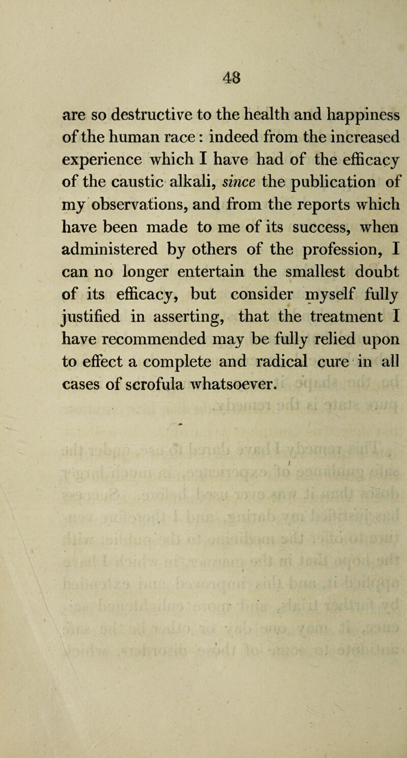 are so destructive to the health and happiness of the human race: indeed from the increased experience which I have had of the efficacy of the caustic alkali, since the publication of my observations, and from the reports which have been made to me of its success, when administered by others of the profession, I can no longer entertain the smallest doubt of its efficacy, but consider myself fully justified in asserting, that the treatment I have recommended may be fully relied upon to effect a complete and radical cure in all cases of scrofula whatsoever.