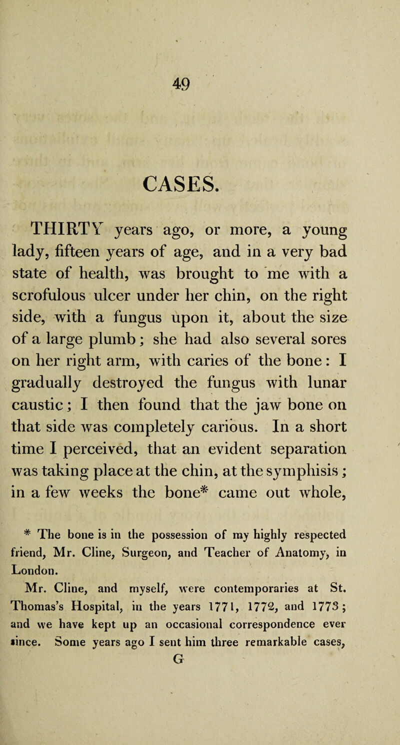 CASES. THIRTY years ago, or more, a young lady, fifteen years of age, and in a very bad state of health, was brought to me with a scrofulous ulcer under her chin, on the right side, with a fungus upon it, about the size of a large plumb; she had also several sores on her right arm, with caries of the bone: I gradually destroyed the fungus with lunar caustic; I then found that the jaw bone on that side was completely carious. In a short time I perceived, that an evident separation was taking place at the chin, at the symphisis; in a few weeks the bone* came out whole, # The bone is in the possession of ray highly respected friend, Mr. Cline, Surgeon, and Teacher of Anatomy, in London. Mr. Cline, and myself, were contemporaries at St. Thomas’s Hospital, in the years 1771, 177^, and 1773; and we have kept up an occasional correspondence ever *ince. Some years ago I sent him three remarkable cases, G