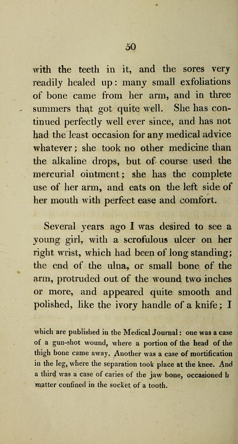with the teeth in it, and the sores very readily healed up: many small exfoliations of bone came from her arm, and in three summers th^t got quite well. She has con¬ tinued perfectly well ever since, and has not had the least occasion for any medical advice whatever; she took no other medicine than the alkaline drops, but of course used the mercurial ointment; she has the complete use of her arm, and eats on the left side of her mouth with perfect ease and comfort. Several years ago I was desired to see a young girl, with a scrofulous ulcer on her right wrist, which had been of long standing; the end of the ulna, or small bone of the arm, protruded out of the wound two inches or more, and appeared quite smooth and polished, like the ivory handle of a knife; I which are published in the Medical Journal: one was a case of a gun-shot wound, where a portion of the head of the thigh bone came away, ^Another was a case of mortification in the leg, where the separation took place at the knee. And a third was a case of caries of the jaw bone, occasioned b matter confined in the socket of a tooth.