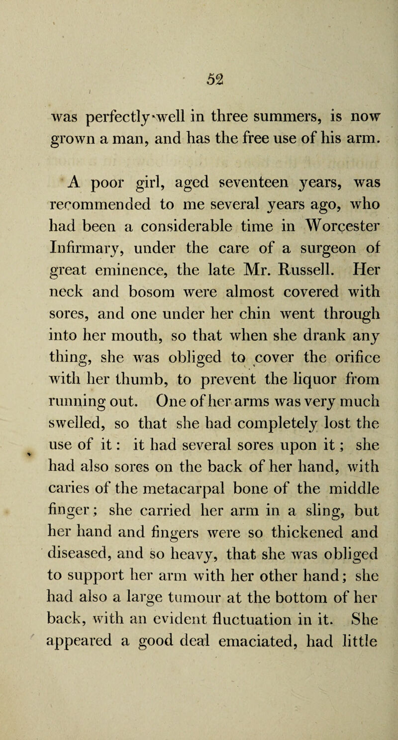 I was perfectly'well in three summers, is now grown a man, and has the free use of his arm. A poor girl, aged seventeen years, was recommended to me several years ago, who had been a considerable time in Worcester Infirmary, under the care of a surgeon of great eminence, the late Mr. Russell. Her neck and bosom were almost covered with sores, and one under her chin went through into her mouth, so that when she drank any thing, she was obliged to cover the orifice with her thumb, to prevent the liquor from running out. One of her arms was very much swelled, so that she had completely lost the use of it: it had several sores upon it; she had also sores on the back of her hand, with caries of the metacarpal bone of the middle finger; she carried her arm in a sling, but her hand and fingers were so thickened and diseased, and so heavy, that she was obliged to support her arm with her other hand; she had also a large tumour at the bottom of her back, with an evident fluctuation in it. She appeared a good deal emaciated, had little