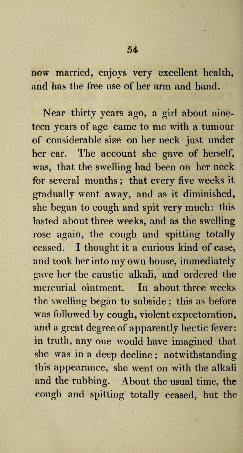 now married, enjoys very excellent health, and has the free use of her arm and hand. Near thirty years ago, a girl about nine¬ teen years of age came to me with a tumour of considerable size on her neck just under her ear. The account she gave of herself, was, that the swelling had been on her neck for several months; that every five weeks it gradually went away, and as it diminished, she began to cough and spit very much: this lasted about three weeks, and as the swelling rose again, the cough and spitting totally ceased. I thought it a curious kind of case, and took her into my own house, immediately gave her the caustic alkali, and ordered the mercurial ointment. In about three weeks the swelling began to subside; this as before was followed by cough, violent expectoration, and a great degree of apparently hectic fever: in truth, any one would have imagined that she was in a deep decline; notwithstanding this appearance, she went on with the alkali and the rubbing. About the usual time, the cough and spitting totally ceased, but the