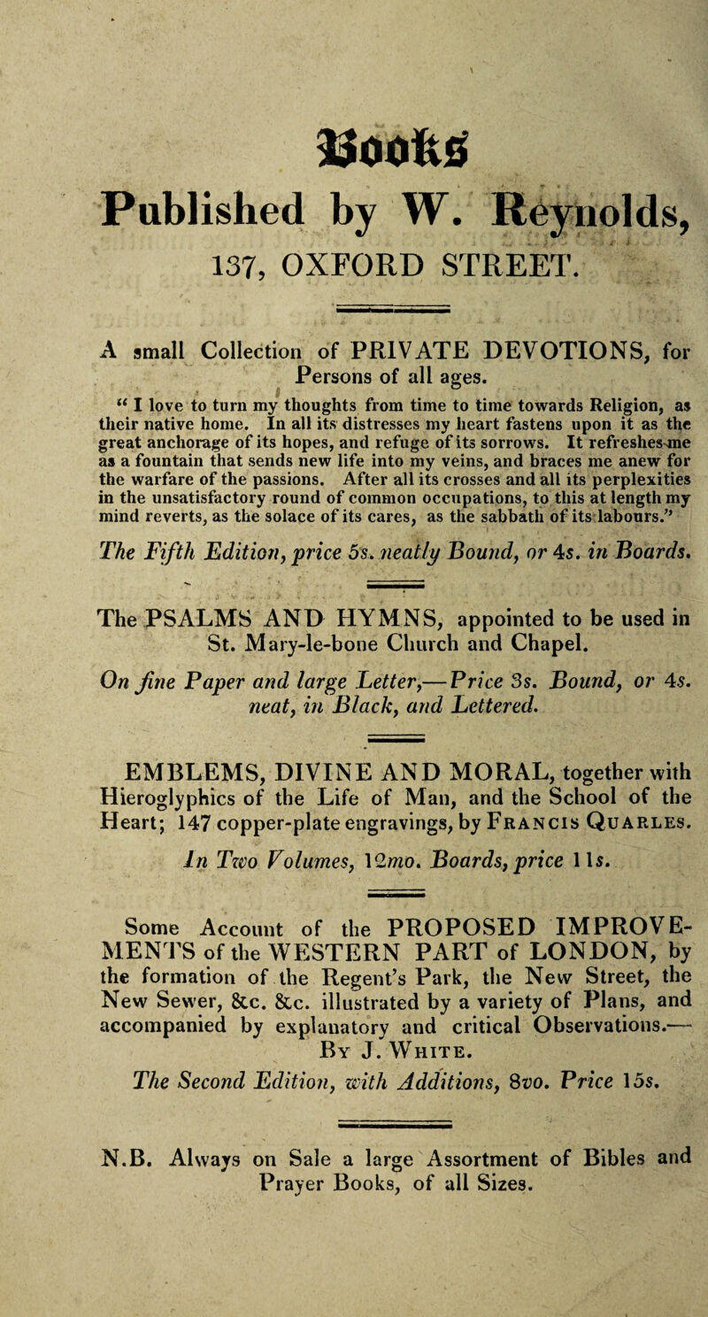 )U00i\5 Published by W. Reynolds, 137, OXFORD STREET. A small Collection of PRIVATE DEVOTIONS, for Persons of all ages. i | “ I love to turn my thoughts from time to time towards Religion, as their native home. In all its distresses my heart fastens upon it as the great anchorage of its hopes, and refuge of its sorrows. It refreshes-me as a fountain that sends new life into my veins, and braces me anew for the warfare of the passions. After all its crosses and all its perplexities in the unsatisfactory round of common occupations, to this at length my mind reverts, as the solace of its cares, as the sabbath of its labours/’ The Fifth Edition, price 5 s. neatly Bound, or 4s. in Boards. The PSALMS AND HYMNS, appointed to be used in St. Mary-le-bone Church and Chapel. On fine Paper and large Letter,— Price 3s. Bound, or 4s. neat, in Black, and Lettered. EMBLEMS, DIVINE AND MORAL, together with Hieroglyphics of the Life of Man, and the School of the Heart; 147 copper-plate engravings, by Francis Quarles. In Two Volumes, 12mo. Boards, price 11s. Some Account of the PROPOSED IMPROVE¬ MENTS of the WESTERN PART of LONDON, by the formation of the Regent’s Park, the New Street, the New Sewer, &c. &c. illustrated by a variety of Plans, and accompanied by explanatory and critical Observations.— By J. White. The Second Edition, with Additions, 8vo. Price 15s. N.B. Always on Sale a large Assortment of Bibles and Prayer Books, of all Sizes.
