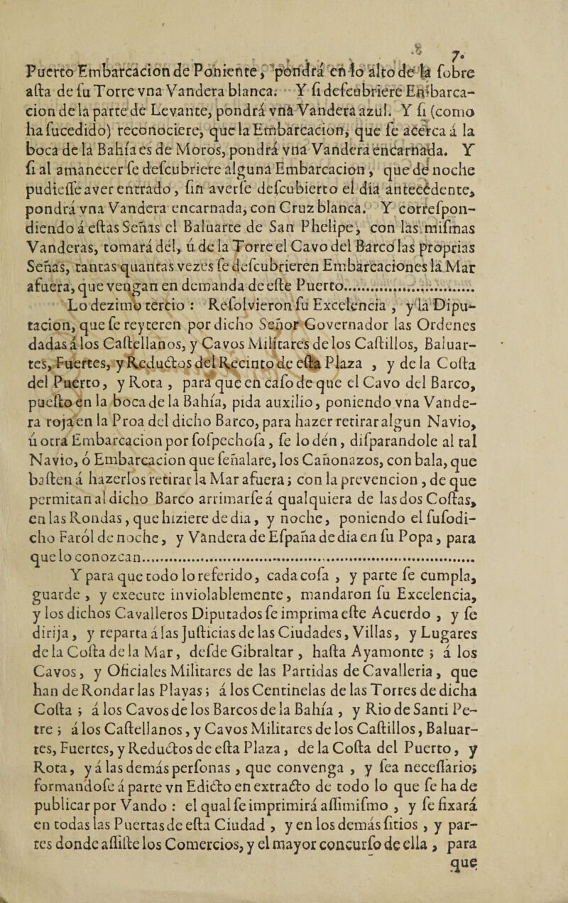 Puerto Embarcación de Poniente, pondrá en lo alto de la fobre afta de íuTorre vna Vandera blanca. Y fidefeubriere Embarca¬ ción de la parte de Levante, pondrá vna Vandera azul. Y íi (como haíueedido) reconociere, que la Embarcación* que le acerca á la boca de la Bahía es de Moros, pondrá vna Vandera encarnada. Y fi al amanecer fe defeubriere alguna Embarcación, que dé noche pudiefleaver entrado, fin averíe defeubierto el dia ántecédente, pondrá vna Vandera encarnada, con Cruz blanca. Y correfpon- diendoáeftasSenas el Baluarte de San Phelipe, con las mifmas Vanderas, tornará del, ude la Torre el Cavo del Barco las proprias Senas, tantas quantas vezes fe defeubrieren Embarcaciones la Mar afuera, que vengan en demanda de efte Puerto.............*...,....... Lo dezimo tercio : Refolvieron fu Excelencia , y la Dipu¬ tación, que fe rey reren por dicho Señor Govcrnador las Ordenes dadas á los Caftellanos, y Cavos Militares de los Caftillos, Baluar¬ tes, Fuertes, y Reductos del Recinto de efta Plaza , y de la Coila del Puerto, yRota, para que en cafo de que el Cavo del Barco, pueftoenla boca de la Bahía, pida auxilio, poniendo vna Vande¬ ra roja en la Proa del dicho Barco, para hazer retirar algún Navio, ú ocra Embarcación por foípechofa, fe lo den, difparandole al tal Navio, ó Embarcación que feñalare, los Cañonazos, con bala, que baften á hazerlos retirar la Mar afuera \ con la prevención, de que permitan al dicho Barco arrimarfeá qualquiera de las dos Coilas, en las Frondas, que hiziere de día, y noche, poniendo el fufodi- cho Farol de noche, y Vandera de Efpaña de día en fu Popa, para que lo conozcan........ Y para que todo lo referido, cadacoía , y parte fe cumpla, guarde , y execuce inviolablemente, mandaron fu Excelencia, y los dichos Cavaiieros Diputados fe imprima efte Acuerdo , y fe dirija, y reparta á las Jufticias de las Ciudades, Villas, y Lugares déla Coila déla Mar, defde Gibraltar , hafta Ayamonte ; á los Cavos, y Oficiales Militares de las Partidas deCavalleria , que han de Rondar las Playas; á los Centinelas de las Torres de dicha Colla ; á los Cavos de los Barcos de la Bahía , y Rio de Santi Pe- tre ; á los Caftellanos, y Cavos Militares de los Caftillos, Baluar¬ tes, Fuertes, y Reductos de efta Plaza, de la Coila del Puerto, y Rota, y alas demás perfonas, que convenga , y fea neceílarioj formandofe á parte vn Edidro en extraólo de todo lo que fe ha de publicar por Vando : el qual fe imprimirá aflimifmo , yfefixará en todas las Puertas de efta Ciudad , y en los demás fitios , y par¬ tes donde aílifte los Comercios, y el mayor concurfo de ella , para que