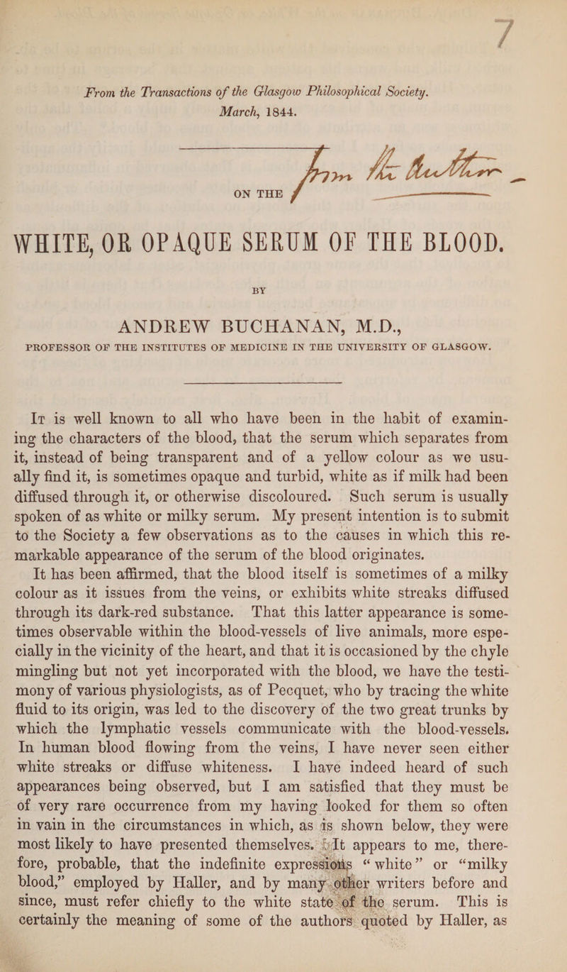 From the Transactions of the Glasgow Philosophical Society. March, 1844. ON THE WHITE, OR OPAQUE SERUM OF THE BLOOD. BY ANDREW BUCHANAN, M.D., PROFESSOR OF THE INSTITUTES OF MEDICINE IN THE UNIVERSITY OF GLASGOW. It is well known to all who have been in the habit of examin¬ ing the characters of the blood, that the serum which separates from it, instead of being transparent and of a yellow colour as we usu¬ ally find it, is sometimes opaque and turbid, white as if milk had been diffused through it, or otherwise discoloured. Such serum is usually spoken of as white or milky serum. My present intention is to submit to the Society a few observations as to the causes in which this re¬ markable appearance of the serum of the blood originates. It has been affirmed, that the blood itself is sometimes of a milky colour as it issues from the veins, or exhibits white streaks diffused through its dark-red substance. That this latter appearance is some¬ times observable within the blood-vessels of live animals, more espe¬ cially in the vicinity of the heart, and that it is occasioned by the chyle mingling but not yet incorporated with the blood, we have the testi¬ mony of various physiologists, as of Pecquet, who by tracing the white fluid to its origin, was led to the discovery of the two great trunks by which the lymphatic vessels communicate with the blood-vessels. In human blood flowing from the veins, I have never seen either white streaks or diffuse whiteness. I have indeed heard of such appearances being observed, but I am satisfied that they must be of very rare occurrence from my having looked for them so often in vain in the circumstances in which, as is shown below, they were most likely to have presented themselves, w It appears to me, there¬ fore, probable, that the indefinite expressions “white” or “milky blood,” employed by Haller, and by many other writers before and since, must refer chiefly to the white state of the serum. This is certainly the meaning of some of the authors quoted by Haller, as