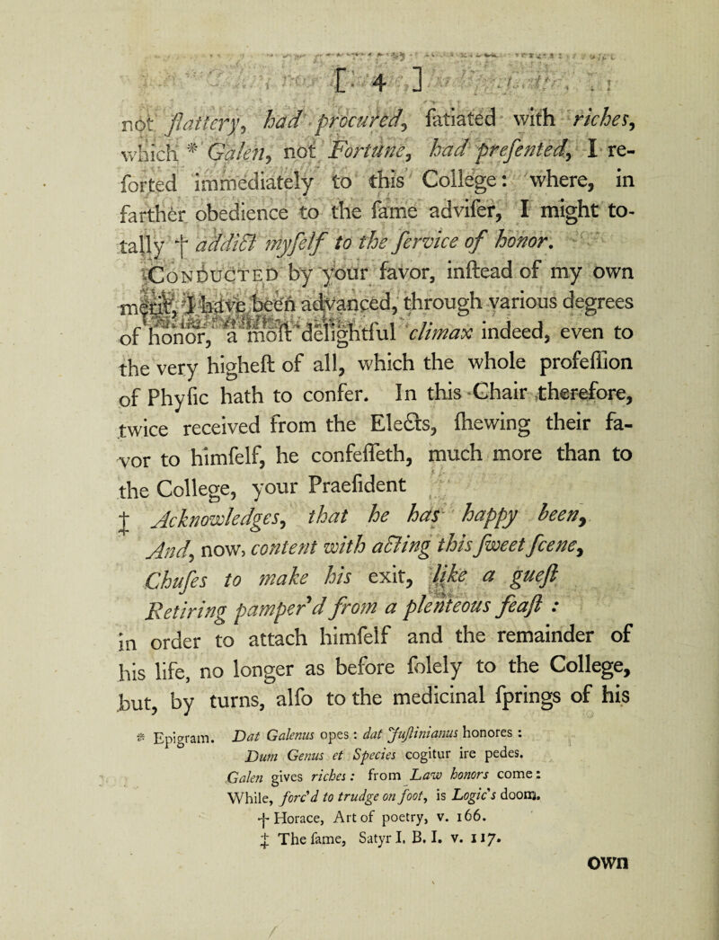 &1: ' . <■ 1 . •' . •' l •* « *•■•■». 1 < 4 ] •• ¥ not flattery, had procured\ fatiated with riche s, which * Galen, not Fortune, had prefented, I-re¬ ported immediately to this College: where, in farther obedience to the fame advifer, I might to- tally t ldadi& myfetfW the fervice of honor. ^Conducted by your favor, inftead of my own TOS|| 1 have been advanced,; through various degrees of hobbf;'1l&deli&hdhl climax indeed, even to the very higheft of all, which the whole profeffion of Phyfic hath to confer. In this-Chair .therefore, twice received from the Ele&s, Ihewing their fa¬ vor to himfelf, he confeffeth, much more than to the College, your Praefident t Acknowledges, that he hap happy been, And, now, content with aclling thr Jweet fcene^ Chafes to make his exit, like a gueft Retiring pamper'd from a plenteous feafl : in order to attach himfelf and the remainder of his life, no longer as before folely to the College, .but, by turns, alfo to the medicinal fprings of his * Epigram. Dat Galenus opes: dat Juftimanus honores : Durn Genus et Species cogitur ire pedes. Galen gives riches: from Law honors come: While, forc'd to trudge on foot, is Logic s doom, -j- Horace, Art of poetry, v. 166. J The fame, Satyr I. B. I. v. 117. own