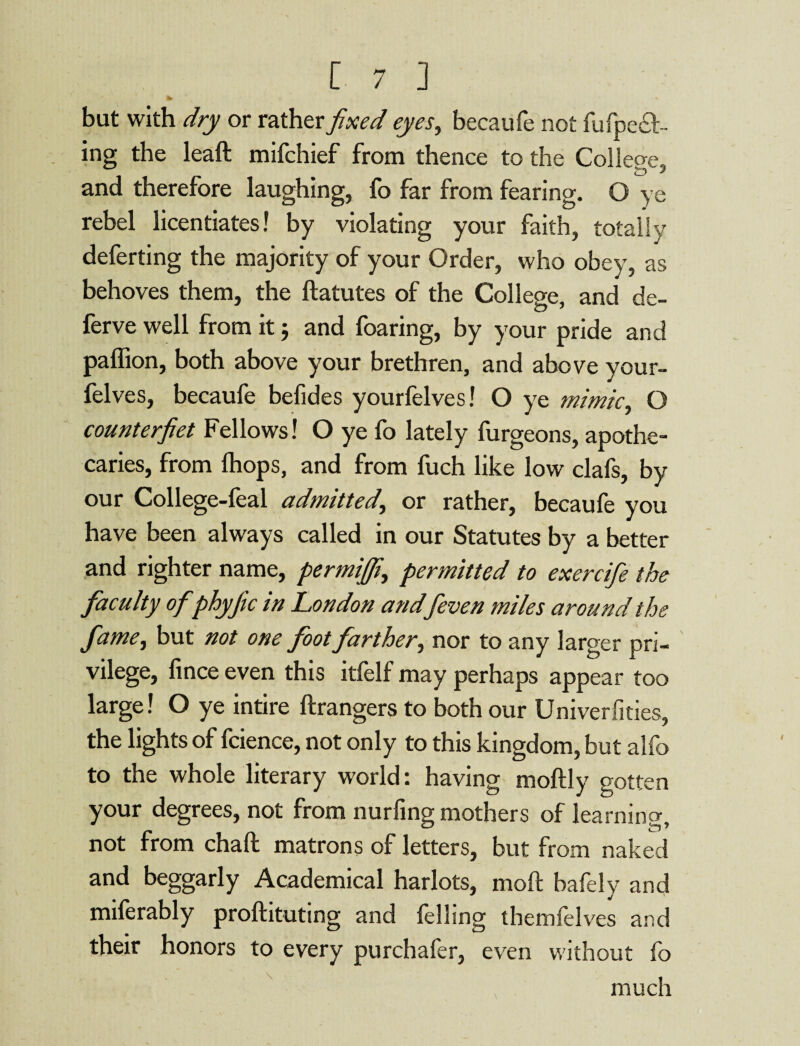 but with dry or rather fixed eyes, becaufe not fu (pee¬ ing the leaft mifchief from thence to the College, and therefore laughing, fo far from fearing. O ve rebel licentiates! by violating your faith, totally deferting the majority of your Order, who obey, as behoves them, the ftatutes of the College, and de¬ ferve well from it j and foaring, by your pride and paflion, both above your brethren, and above your- felves, becaufe befides yourfelves! O ye mimic, O counterfiet Fellows! O ye fo lately furgeons, apothe¬ caries, from (hops, and from fuch like low clafs, by our College-leal admitted, or rather, becaufe you have been always called in our Statutes by a better and righter name, permijfi, permitted to exercifie the faculty of phyfic in London and f even miles around the fame, but not one foot farther, nor to any larger pri¬ vilege, fince even this itfelf may perhaps appear too large! O ye intire ftrangers to both our Univerfities, the lights of fcience, not only to this kingdom, but alfo to the whole literary world: having moftly gotten your degrees, not from nurfing mothers of learnino- not from chaft matrons of letters, but from naked and beggarly Academical harlots, moft bafely and miferably proftituting and felling themlelves and their honors to every purchafer, even without fo much