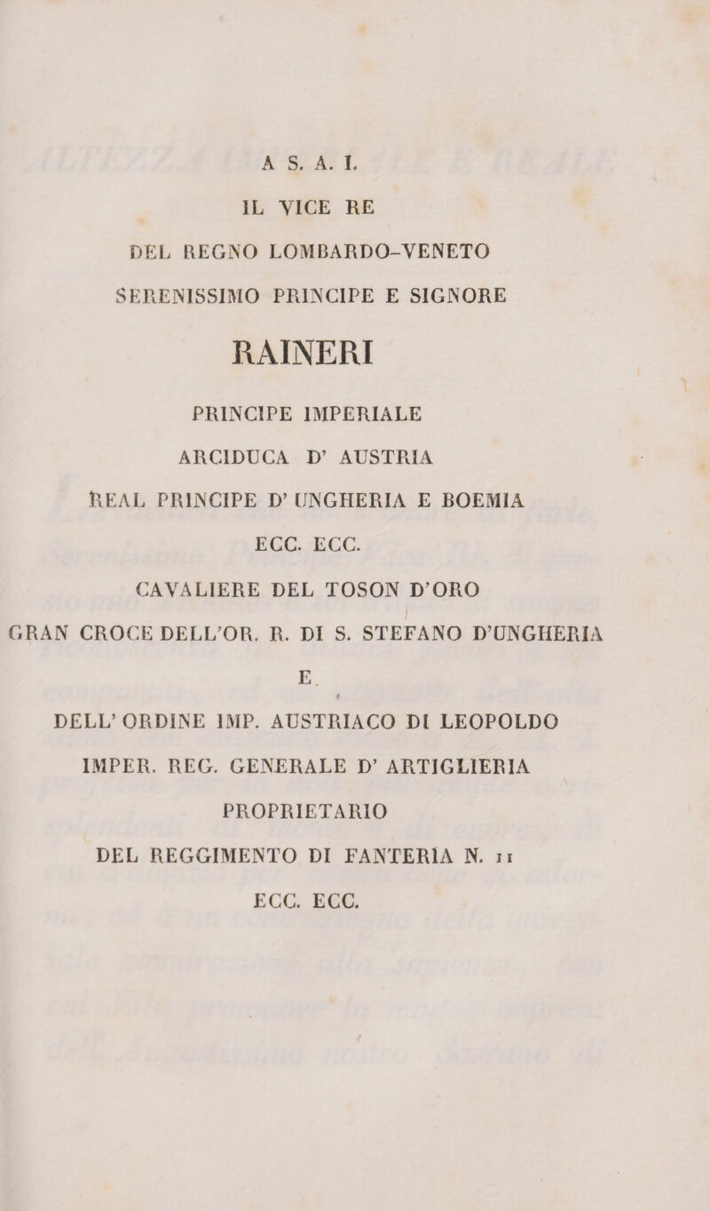 A S. A. I. IL VICE RE DEL REGNO LOMBARDO-VENETO SERENISSIMO PRINCIPE E SIGNORE RAINERI PRINCIPE IMPERIALE ARCIDUCA D’ AUSTRIA REAL PRINCIPE D’ UNGHERIA E BOEMIA ECC. ECC. CAVALIERE DEL TOSON D’ORO GRAN CROCE DELL’OR. R. DI S. STEFANO D’UNGHERIA E $ DELL’ORDINE 1MP. AUSTRIACO DI LEOPOLDO 1MPER. REG. GENERALE D’ ARTIGLIERIA PROPRIETARIO DEL REGGIMENTO DI FANTERIA N. n ECC. ECC.