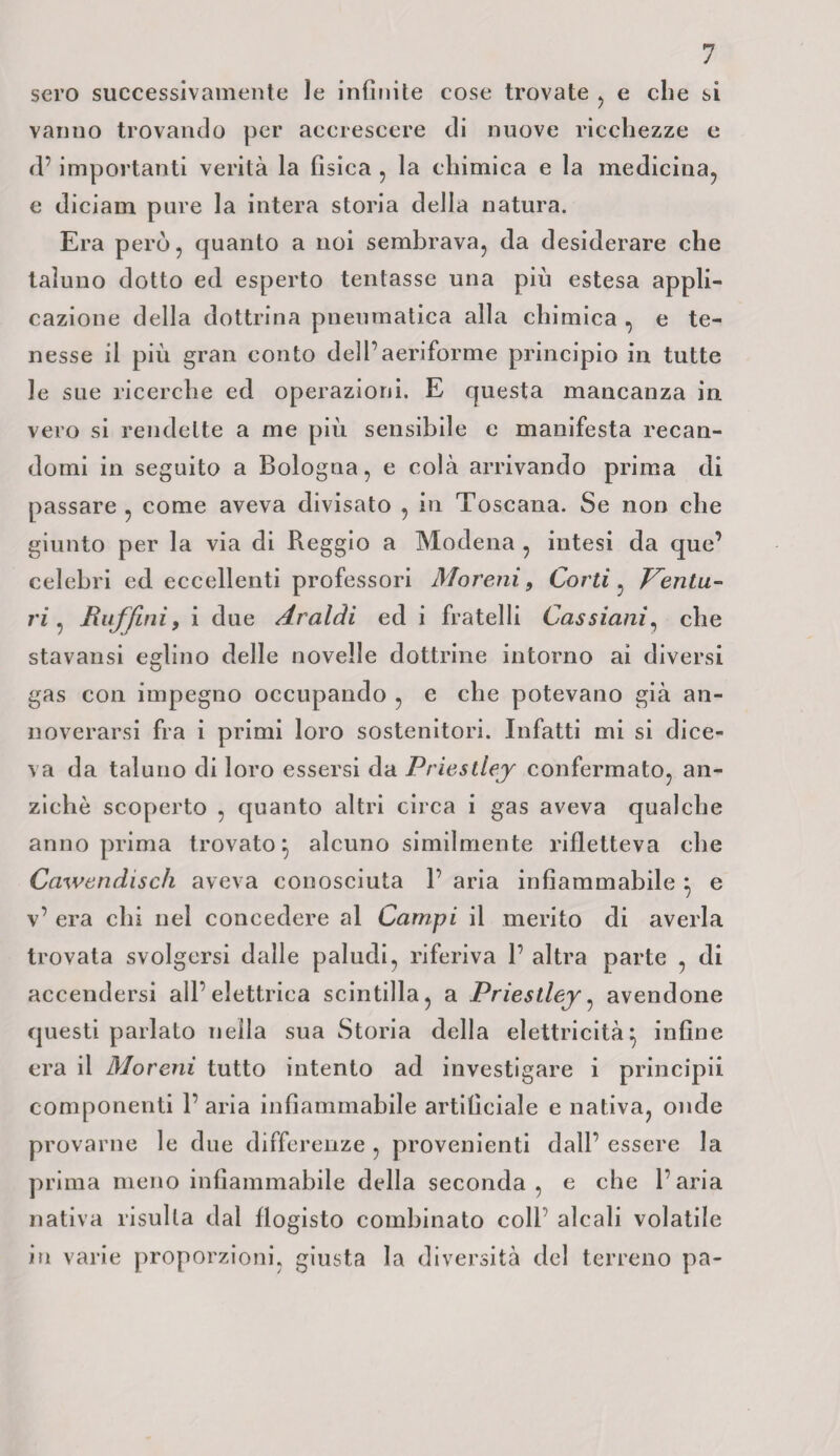 sero successivamente le infinite cose trovate , e che si vanno trovando per accrescere di nuove ricchezze e d’importanti verità la fìsica , la chimica e la medicina, e diciarn pure la intera storia della natura. Era però, quanto a noi sembrava, da desiderare che taluno dotto ed esperto tentasse una più estesa appli¬ cazione della dottrina pneumatica alla chimica , e te¬ nesse il più gran conto dell’aeriforme principio in tutte le sue ricerche ed operazioni. E questa mancanza in vero si rendette a me più sensibile e manifesta recan¬ domi in seguito a Bologna, e colà arrivando prima di passare , come aveva divisato , in Toscana. Se non che giunto per la via di Reggio a Modena , intesi da que’ celebri ed eccellenti professori Moreni, Corti, Ventu¬ ri, Raffini, i due Araldi ed i fratelli Cassiani, che stavansi eglino delle novelle dottrine intorno ai diversi gas con impegno occupando , e che potevano già an¬ noverarsi fra i primi loro sostenitori. Infatti mi si dice¬ va da taluno di loro essersi da Priestley confermato, an¬ ziché scoperto , quanto altri circa i gas aveva qualche anno prima trovato} alcuno similmente rifletteva che Cawendisch aveva conosciuta 1’ aria infiammabile } e v’ era chi nel concedere al Campi il merito di averla trovata svolgersi dalle paludi, riferiva 1’ altra parte , di accendersi all’elettrica scintilla, a Priestley, avendone questi parlalo nella sua Storia della elettricità} infine era il Moreni tutto intento ad investigare i principii componenti 1’ aria infiammabile artificiale e nativa, onde provarne le due differenze , provenienti dall’ essere la prima meno infiammabile della seconda, e che l’aria nativa risulta dal flogisto combinato coll alcali volatile in varie proporzioni, giusta la diversità del terreno pa-