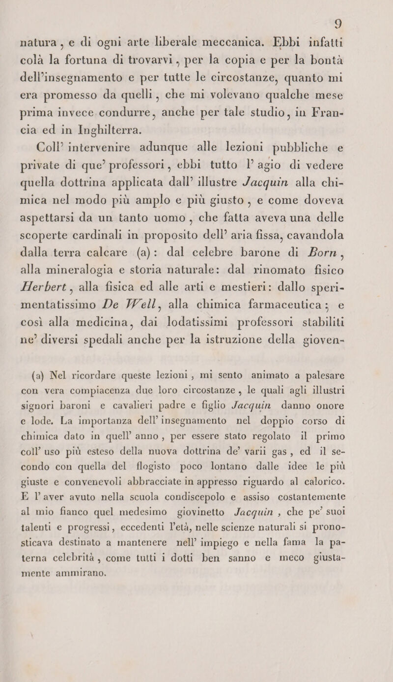 natura , e di ogni arte liberale meccanica. Ebbi infatti colà la fortuna di trovarvi, per la copia e per la bontà deU insegnamento e per tutte le circostanze, quanto mi era promesso da quelli, cbe mi volevano qualche mese prima invece condurre, anche per tale studio, in Fran¬ cia ed in Inghilterra. Coli intervenire adunque alle lezioni pubbliche e private di que’ professori, ebbi tutto 1’ agio di vedere quella dottrina applicata dall’ illustre Jacquiti alla chi¬ mica nel modo più ampio e più giusto , e come doveva aspettarsi da un tanto uomo , che fatta aveva una delle scoperte cardinali in proposito dell’ aria fìssa, cavandola dalla terra calcare (a) : dal celebre barone di Borri , alla mineralogia e storia naturale: dal rinomato fìsico Herbert, alla fìsica ed alle arti e mestieri: dallo speri¬ mentatissimo De TVeil, alla chimica farmaceutica} e così alla medicina, dai lodatissimi professori stabiliti ne’ diversi spedali anche per la istruzione della gioven- (a) Nel ricordare queste lezioni , mi sento animato a palesare con vera compiacenza due loro circostanze , le quali agli illustri signori baroni e cavalieri padre e figlio Jacquili danno onore e lode. La importanza dell’ insegnamento nel doppio corso di chimica dato in quell’ anno , per essere stato regolato il primo coll’ uso più esteso della nuova dottrina de’ varii gas , ed il se¬ condo con quella del flogisto poco lontano dalle idee le più giuste e convenevoli abbracciate in appresso riguardo al calorico. E 1’ aver avuto nella scuola condiscepolo e assiso costantemente al mio fianco quel medesimo giovinetto Jacquin , che pe’ suoi talenti e progressi, eccedenti l’età, nelle scienze naturali si prono¬ sticava destinato a mantenere nell’ impiego e nella fama la pa¬ terna celebrità, come tutti i dotti ben sanno e meco giusta¬ mente ammirano.