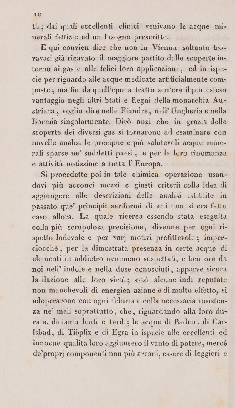 IO tù $ dai quali eccellenti clinici venivano le acque mi¬ nerali fattizie ad un bisogno prescritte. E qui convien dire che non in Vienna soltanto tro- vavasi già ricavato il maggiore partito dalle scoperte in¬ torno ai gas e alle felici loro applicazioni , ed in ispe- cie per riguardo alle acque medicate artificialmente com¬ poste } ma fin da quell’epoca tratto sen’era il più esteso vantaggio negli altri Stati e Regni della monarchia Au¬ striaca , voglio direnelle Fiandre, nell’Ungheria e nella Boemia singolarmente. Dirò anzi che in grazia delle scoperte dei diversi gas si tornarono ad esaminare con novelle analisi le precipue e più salutevoli acque mine¬ rali sparse ne’ suddetti paesi, e per la loro rinomanza e attività notissime a tutta 1’ Europa. Si procedette poi in tale chimica operazione usan¬ dovi più acconci mezzi e giusti criterii colla idea di aggiungere alle descrizioni delle analisi istituite in passato que’ principii aeriformi di cui non si era fatto caso allora. La quale ricerca essendo stata eseguita colla più scrupolosa precisione, divenne per ogni ri¬ spetto lodevole e per varj motivi profittevole } imper¬ ciocché , per la dimostrata presenza in certe acque di elementi in addietro nemmeno sospettati, e ben ora da noi nell’ indole e nella dose conosciuti, apparve sicura la ilazione alle loro virtù} così alcune indi reputate non manchevoli di energica azione e di molto effetto, si adoperarono con ogni fiducia e colla necessaria insisten¬ za ne’ mali soprattutto, che, riguardando alla loro du¬ rata, diciamo lenti e tardi:, le acque di Baden , di Car- Isbad, di Tiòpìiz e di Egra in ispecie alle eccellenti ed innocue qualità loro aggiunsero il vanto di potere, mercè de’proprj componenti non più arcani, essere di leggieri e