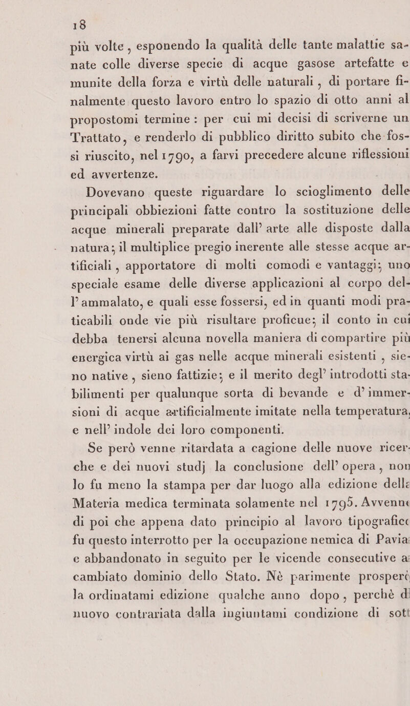 più volte , esponendo la qualità delle tante malattie sa¬ nate colle diverse specie di acque gasose artefatte e munite della forza e virtù delle naturali, di portare fi¬ nalmente questo lavoro entro lo spazio di otto anni al propostomi termine : per cui mi decisi di scriverne un Trattato, e renderlo di pubblico diritto subito che fos¬ si riuscito, nel 1790, a farvi precedere alcune riflessioni ed avvertenze. Dovevano queste riguardare lo scioglimento delle principali obbiezioni fatte contro la sostituzione delle acque minerali preparate dall’ arte alle disposte dalla natura:; il multiplice pregio inerente alle stesse acque ar¬ tificiali , apportatore di molti comodi e vantaggi} uno speciale esame delle diverse applicazioni al corpo del¬ l’ammalato, e quali esse fossersi, ed in quanti modi pra¬ ticabili onde vie più risultare proficue} il conto in cui debba tenersi alcuna novella maniera di compartire piu energica virtù ai gas nelle acque minerali esistenti , sic- no native , sieno fattizie} e il merito degl’ introdotti sta¬ bilimenti per qualunque sorta di bevande e d’immer¬ sioni di acque artificialmente imitate nella temperatura, e nell’ indole dei loro componenti. Se però venne ritardata a cagione delle nuove ricer¬ che e dei nuovi studj la conclusione dell’ opera , non lo fu meno la stampa per dar luogo alla edizione delh Materia medica terminata solamente nel 1796. Avvennt di poi che appena dato principio al lavoro tipografia fu questo interrotto per la occupazione nemica di Pavia e abbandonato in seguito per le vicende consecutive a cambiato dominio dello Stato. Nò parimente prosperi la ordinatami edizione qualche anno dopo , perchè d nuovo contrariata dalla ingiuntami condizione di sot