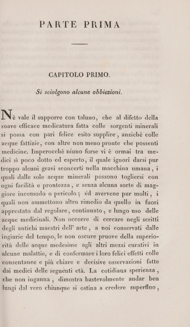 PARTE PRIMA CAPITOLO PRIMO. Si sciolgono alcune obbiezioni. Nè vale il supporre con taluno, che al difetto della soave efficace medicatura fatta colle sorgenti minerali si possa con pari felice esito supplire , anziché colle acque fattizie, con altre non meno pronte che possenti medicine. Imperocché niuno forse vi è ormai tra me¬ dici sì poco dotto ed esperto, il quale ignori darsi pur troppo alcuni gravi sconcerti nella macchina umana , i quali dalle sole acque minerali possono togliersi con ogni facilità e prontezza , e senza alcuna sorte di mag¬ giore incomodo o pericolo } éd avervene pur molti , i quali non ammettono altro rimedio da quello in fuori apprestato dal regolare, continuato, e lungo uso delle acque medicinali. Non occorre di cercare negli scritti degli antichi maestri dell’ arte , a noi conservati dalle ingiurie del tempo, le non oscure pruove della superio¬ rità delle acque medesime agli altri mezzi curativi in alcune malattie, e di confermare i loro felici effetti colle consentanee e più chiare e decisive osservazioni fatte dai medici delle seguenti età. La cotidiana sperienza , che non inganna , dimostra bastevolmente andar ben lungi dal vero chiunque si ostina a credere superfluo ,