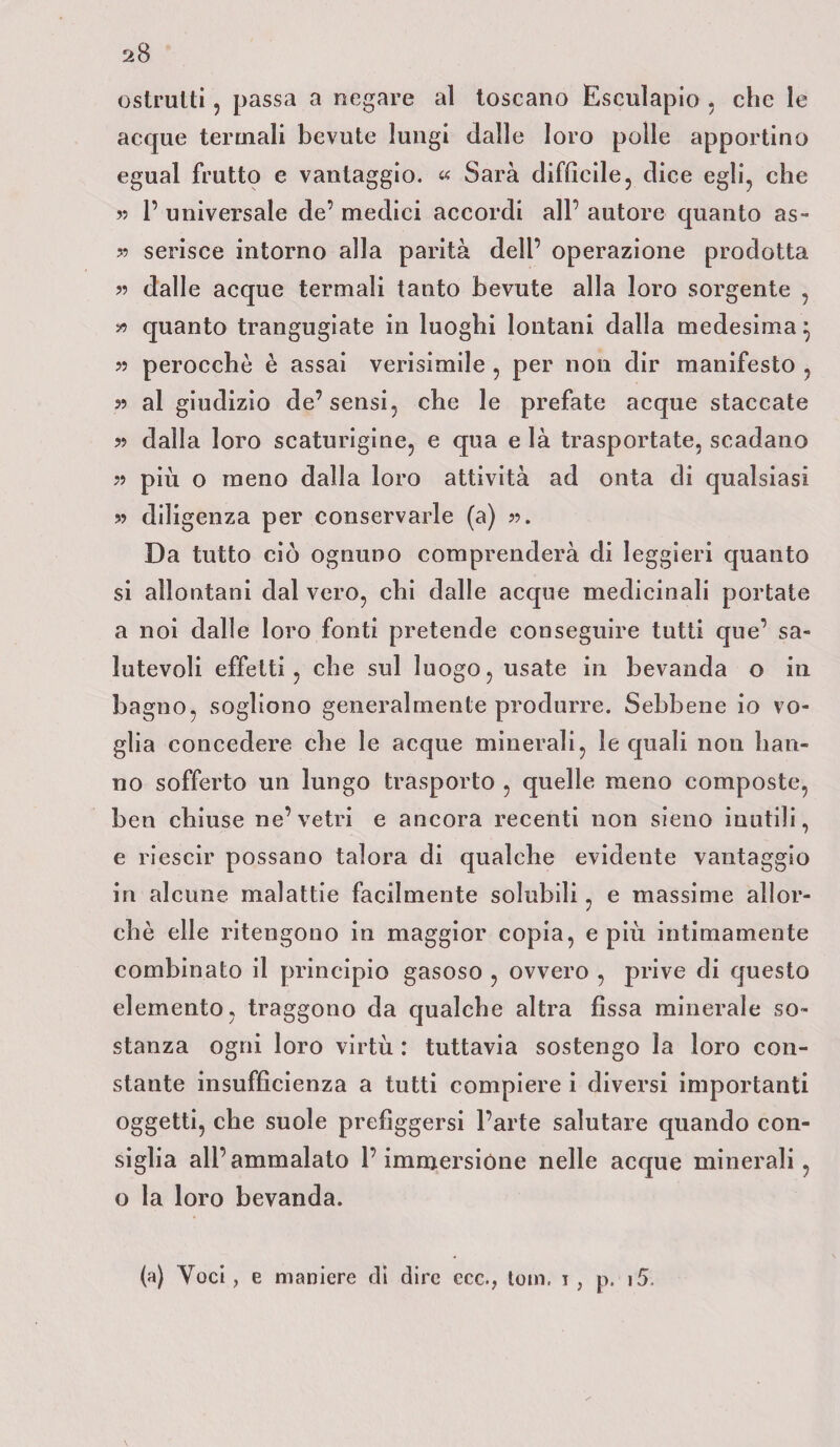 ostruiti, passa a negare al toscano Esculapio . che le acque termali bevute lungi dalle loro polle apportino egual frutto e vantaggio. « Sarà difficile, dice egli, che » 1’ universale de’ medici accordi all’ autore quanto as- » serisce intorno alla parità dell’ operazione prodotta » dalle acque termali tanto bevute alla loro sorgente , » quanto trangugiate in luoghi lontani dalla medesima} » perocché è assai verisimile , per non dir manifesto , 55 al giudizio de’sensi, che le prefate acque staccate 5? dalla loro scaturigine, e qua e là trasportate, scadano ?5 più o meno dalla loro attività ad onta di qualsiasi 55 diligenza per conservarle (a) 55. Da tutto ciò ognuno comprenderà di leggieri quanto si allontani dal vero, chi dalle acque medicinali portate a noi dalle loro fonti pretende conseguire tutti que’ sa¬ lutevoli effetti, che sul luogo, usate in bevanda o in bagno, sogliono generalmente produrre. Sebbene io vo¬ glia concedere che le acque minerali, le quali non han¬ no sofferto un lungo trasporto , quelle meno composte, ben chiuse ne’vetri e ancora recenti non sieno inutili, e riescir possano talora di qualche evidente vantaggio in alcune malattie facilmente solubili, e massime allor¬ ché elle ritengono in maggior copia, e più intimamente combinato il principio gasoso , ovvero , prive di questo elemento, traggono da qualche altra fissa minerale so¬ stanza ogni loro virtù : tuttavia sostengo la loro con¬ stante insufficienza a tutti compiere i diversi importanti oggetti, che suole prefiggersi l’arte salutare quando con¬ siglia all’ammalato l’immersióne nelle acque minerali, o la loro bevanda. (a) Voci, e maniere di dire ecc., toni. 1 , p. i5.