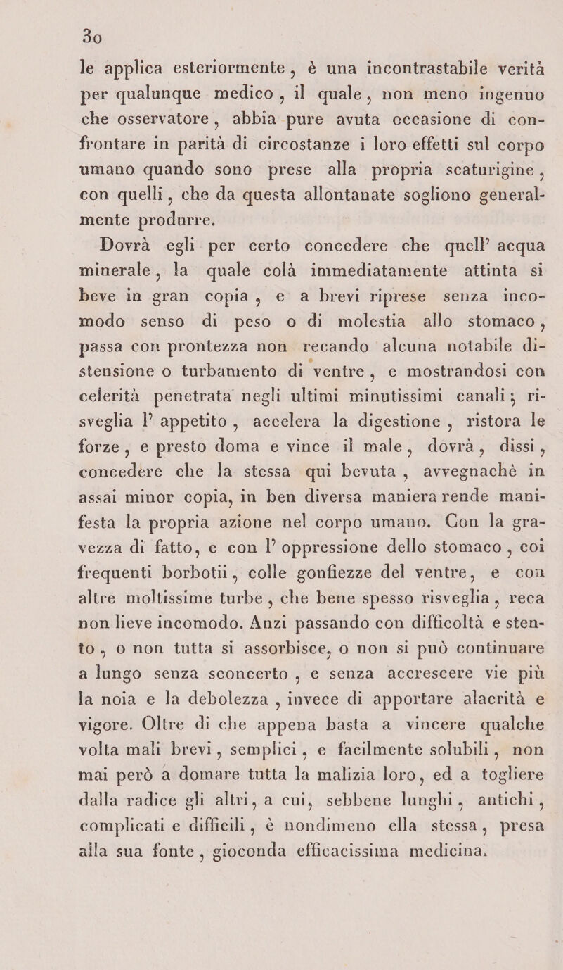 le applica esteriormente , è una incontrastabile verità per qualunque medico , il quale , non meno ingenuo che osservatore , abbia pure avuta occasione di con¬ frontare in parità di circostanze i loro effetti sul corpo umano quando sono prese alla propria scaturigine 5 con quelli , che da questa allontanate sogliono general¬ mente produrre. Dovrà egli per certo concedere che quell’ acqua minerale , la quale colà immediatamente attinta si beve in gran copia , e a brevi riprese senza inco¬ modo senso di peso o di molestia allo stomaco , passa con prontezza non recando alcuna notabile di¬ stensione o turbamento dì ventre , e mostrandosi con celerità penetrata negli ultimi minutissimi canali} ri¬ sveglia P appetito , accelera la digestione , ristora le forze , e presto doma e vince il male , dovrà , dissi , concedere che la stessa qui bevuta , avvegnaché in assai minor copia, in ben diversa maniera rende mani¬ festa la propria azione nel corpo umano. Con la gra¬ vezza di fatto, e con P oppressione dello stomaco , coi frequenti borbotii, colle gonfiezze del ventre, e con altre moltissime turbe , che bene spesso risveglia , reca non lieve incomodo. Anzi passando con difficoltà e sten¬ to , o non tutta si assorbisce, o non si può continuare a lungo senza sconcerto , e senza accrescere vie piu, la noia e la debolezza , invece di apportare alacrità e vigore. Oltre di che appena basta a vincere qualche volta mali brevi , semplici , e facilmente solubili , non mai però a domare tutta la malizia loro, ed a togliere dalla radice gli altri, a cui, sebbene lunghi, antichi, complicati e difficili , è nondimeno ella stessa , presa alla sua fonte , gioconda efficacissima medicina.