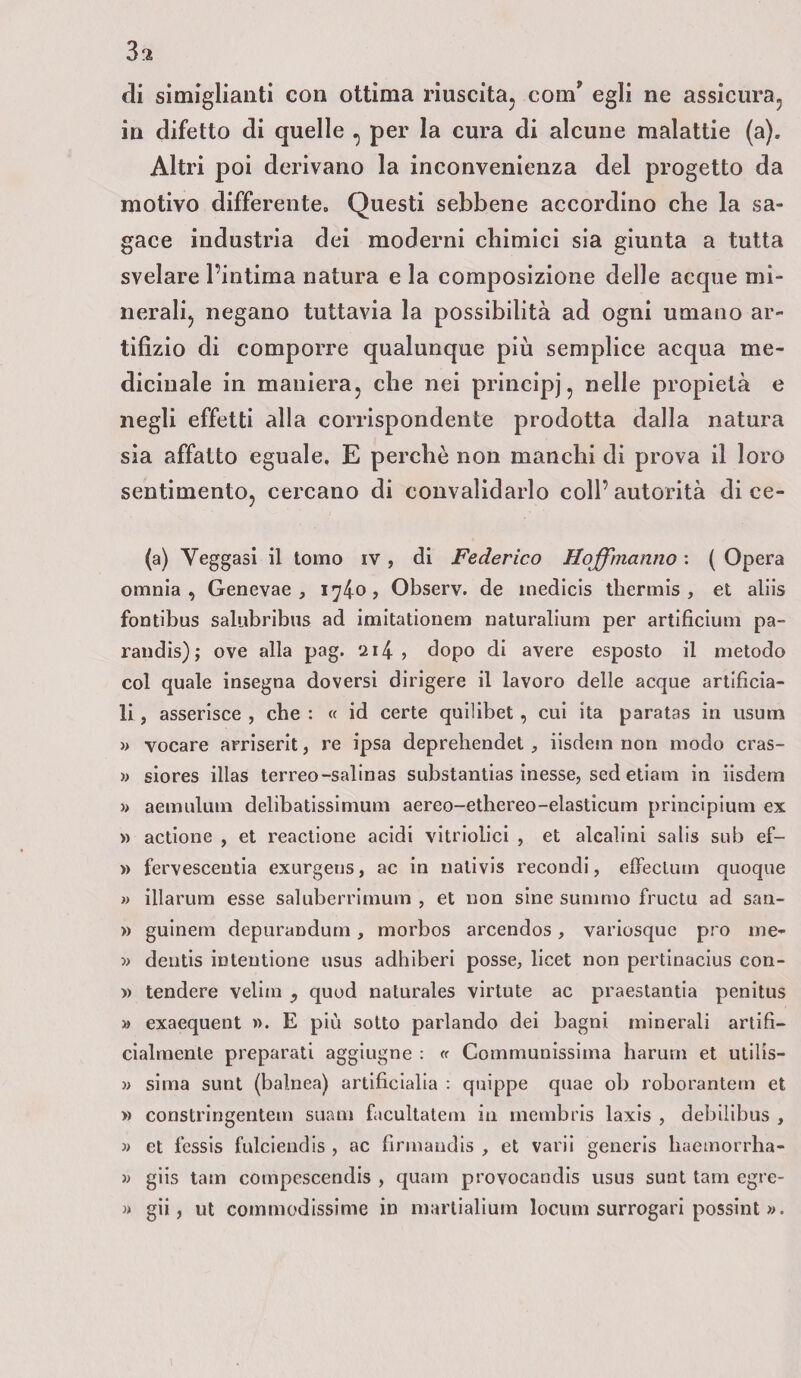 3$ di simigliatiti con ottima riuscita, com’ egli ne assicura, in difetto di quelle , per la cura di alcune malattie (a). Altri poi derivano la inconvenienza del progetto da motivo differente» Questi sebbene accordino che la sa¬ gace industria dei moderni chimici sia giunta a tutta svelare l’intima natura e la composizione delle acque mi¬ nerali, negano tuttavia la possibilità ad ogni umano ar¬ tifizio di comporre qualunque più semplice acqua me¬ dicinale in maniera, che nei principi, nelle propietà e negli effetti alla corrispondente prodotta dalla natura sia affatto eguale, E perchè non manchi di prova il loro sentimento, cercano di convalidarlo coll’autorità di ce- (a) Veggasi il tomo iv , di Federico Hoffinalino : ( Opera omnia, Genevae , 1740? Observ. de tnedicis thermis , et aliis fontibus salubribus ad imitationem naturalium per artificium pa- randis); ove alla pag. 214- , dopo di avere esposto il metodo col quale insegna doversi dirigere il lavoro delle acque artificia¬ li , asserisce , che : « id certe quilibet , cui ita paratas in usutn » vocare arriserit, re ipsa deprehendet , iisdem non modo cras- » siores illas terreo-salinas substantias inesse, sed etiam in iisdem » aemulum delibatissimum aereo-ethereo-elasticum principium ex » actione , et reactione acidi vitriolici , et alcalini salis sub ef- » fervescentia exurgens, ac in nati vis recondi, effe cium quoque » illarum esse saluberrimum , et non sine sumrao fructu ad san- » guinem depurandum, morbos arcendos, variosque prò me* » dentis intentione usus adhiberi posse, licei non pertinacius con- » tendere velini ? quod naturales virtute ac praestantia penitus » exaequent ». E più sotto parlando dei bagni minerali artifi¬ cialmente preparati aggiugne : « Communissima harurn et utilis- » sima sunt (balnea) artificialia : quippe quae oli roborantem et » constringentem suam facultatem in membris laxis , debilibus , » et fessis fulciendis , ac firmandis , et varii generis liaemorrha- » giis tam compescendis , quam provocar]dis usus sunt tam egre- » gii, ut commodissime in marlialium locum surrogaci possint ».