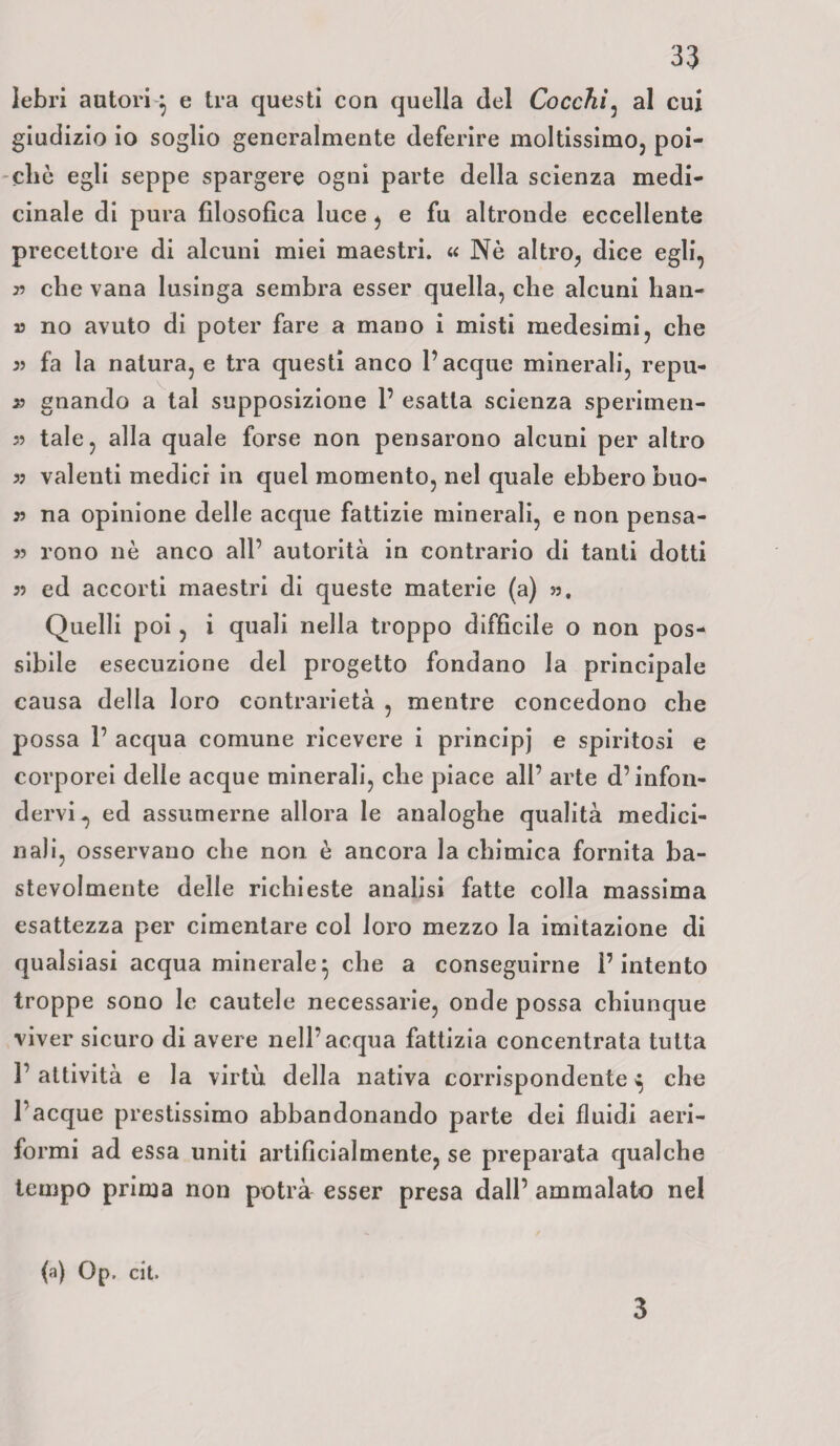 lebri autori } e tra questi con quella del Cocchi, al cui giudizio io soglio generalmente deferire moltissimo, poi¬ ché egli seppe spargere ogni parte della scienza medi¬ cinale di pura filosofica luce, e fu altronde eccellente precettore di alcuni miei maestri. « Nè altro, dice egli, » che vana lusinga sembra esser quella, che alcuni han- » no avuto di poter fare a mano i misti medesimi, che 55 fa la natura, e tra questi anco Tacque minerali, repu- 55 gnando a tal supposizione 1’ esatta scienza sperimen- 55 tale, alla quale forse non pensarono alcuni per altro 55 valenti medici in quel momento, nel quale ebbero buo- 55 na opinione delle acque fattizie minerali, e non pensa¬ li rono nè anco all’ autorità in contrario di tanti dotti 55 ed accorti maestri di queste materie (a) 53, Quelli poi , i quali nella troppo difficile o non pos¬ sibile esecuzione del progetto fondano la principale causa della loro contrarietà , mentre concedono che possa 1’ acqua comune ricevere i principj e spiritosi e corporei delle acque minerali, che piace all’ arte d’infon¬ dervi, ed assumerne allora le analoghe qualità medici¬ nali, osservano che non è ancora la chimica fornita ba- stevolmente delle richieste analisi fatte colla massima esattezza per cimentare col loro mezzo la imitazione di qualsiasi acqua minerale} che a conseguirne l’intento troppe sono le cautele necessarie, onde possa chiunque viver sicuro di avere nell’acqua fattizia concentrata tutta 1’ attività e la virtù della nativa corrispondente ^ che Tacque prestissimo abbandonando parte dei fluidi aeri¬ formi ad essa uniti artificialmente, se preparata qualche tempo prima non potrà esser presa dall’ ammalato nel (a) Op. cit. 3