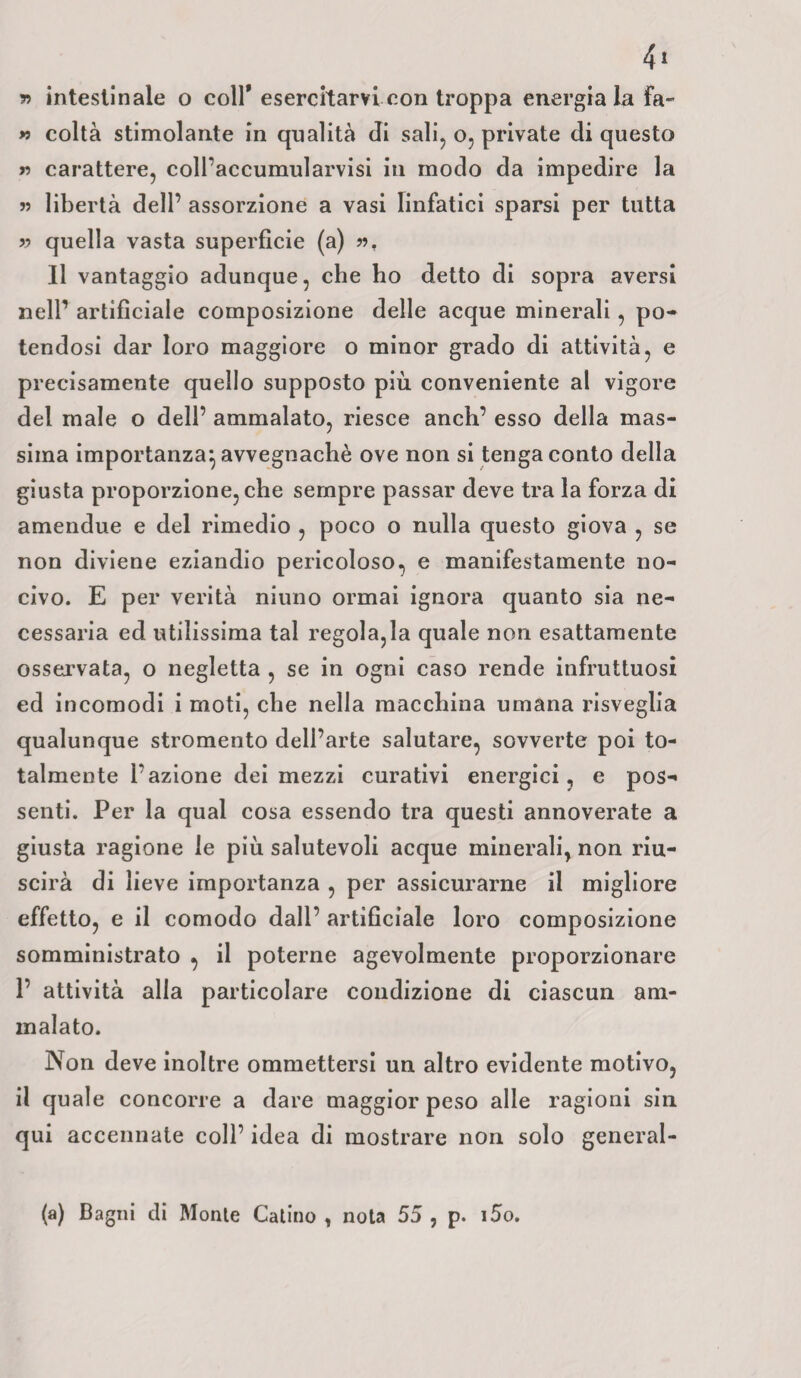 r> intestinale o coll* esercitarvi con troppa energia la fa» » colta stimolante in qualità Ji sali, o, private di questo « carattere, coll’accumularvisi in modo da impedire la 55 libertà dell’ assoluzione a vasi linfatici sparsi per tutta 55 quella vasta superficie (a) 55, Il vantaggio adunque, che ho detto di sopra aversi nell’ artificiale composizione delle acque minerali, po¬ tendosi dar loro maggiore o minor grado di attività, e precisamente quello supposto più. conveniente al vigore del male o dell’ ammalato, riesce anch’ esso della mas¬ sima importanza} avvegnaché ove non si tenga conto della giusta proporzione, che sempre passar deve tra la forza di amendue e del rimedio , poco o nulla questo giova , se non diviene eziandio pericoloso, e manifestamente no¬ civo. E per verità ninno ormai ignora quanto sia ne¬ cessaria ed utilissima tal regolala quale non esattamente osservata, o negletta , se in ogni caso rende infruttuosi ed incomodi i moti, che nella macchina umana risveglia qualunque stromento dell’arte salutare, sovverte poi to¬ talmente l’azione dei mezzi curativi energici, e pos¬ senti. Per la qual cosa essendo tra questi annoverate a giusta ragione le più salutevoli acque minerali, non riu¬ scirà di lieve importanza , per assicurarne il migliore effetto, e il comodo dall’ artificiale loro composizione somministrato , il poterne agevolmente proporzionare 1’ attività alia particolare condizione di ciascun am¬ malato. Non deve inoltre ommettersi un altro evidente motivo, il quale concorre a dare maggior peso alle ragioni sin qui accennate coll’ idea di mostrare non solo general- (a) Bagni di Monte Catino , nota 55 , p. i5o.