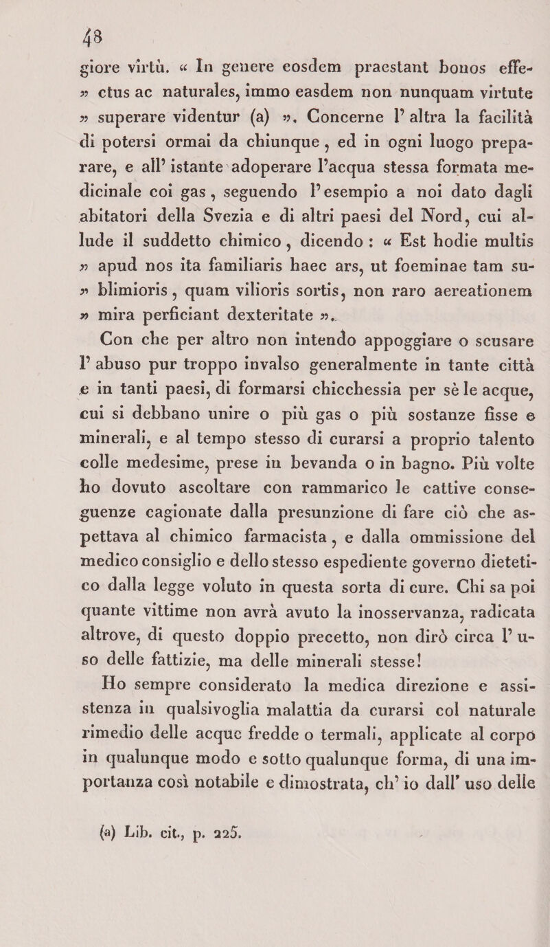 giore virtù. « In genere eosdem praestant bouos effe- 5? ctus ac naturales, immo easdem non nunquam virtute » superare videntur (a) », Concerne 1’ altra la facilità di potersi ormai da chiunque , ed in ogni luogo prepa¬ rare, e all’ istante adoperare l’acqua stessa formata me¬ dicinale coi gas, seguendo l’esempio a noi dato dagli abitatori della Svezia e di altri paesi del Nord, cui al¬ lude il suddetto chimico , dicendo : « Est hodie multis » apud nos ita familiaris haec ars, ut foeminae tam su- » blimioris, quam vilioris sortis, non raro aereationem » mira perficiant dexteritate ». Con che per altro non intendo appoggiare o scusare 1’ abuso pur troppo invalso generalmente in tante città e in tanti paesi, di formarsi chicchessia per sè le acque, cui si debbano unire o più gas o più sostanze fisse © minerali, e al tempo stesso di curarsi a proprio talento colle medesime, prese in bevanda o in bagno. Più volte ho dovuto ascoltare con rammarico le cattive conse¬ guenze cagionate dalla presunzione di fare ciò che as¬ pettava al chimico farmacista , e dalla ommissione del medico consiglio e dello stesso espediente governo dieteti¬ co dalla legge voluto in questa sorta di cure. Chi sa poi quante vittime non avrà avuto la inosservanza, radicata altrove, di questo doppio precetto, non dirò circa l’li¬ so delle fattizie, ma delle minerali stesse! Ho sempre considerato la medica direzione e assi¬ stenza in qualsivoglia malattia da curarsi coi naturale rimedio delle acque fredde o termali, applicate al corpo in qualunque modo e sotto qualunque forma, di una im¬ portanza così notabile e dimostrata, eh’ io dall* uso delle (a) Lib. cit., p. 225.