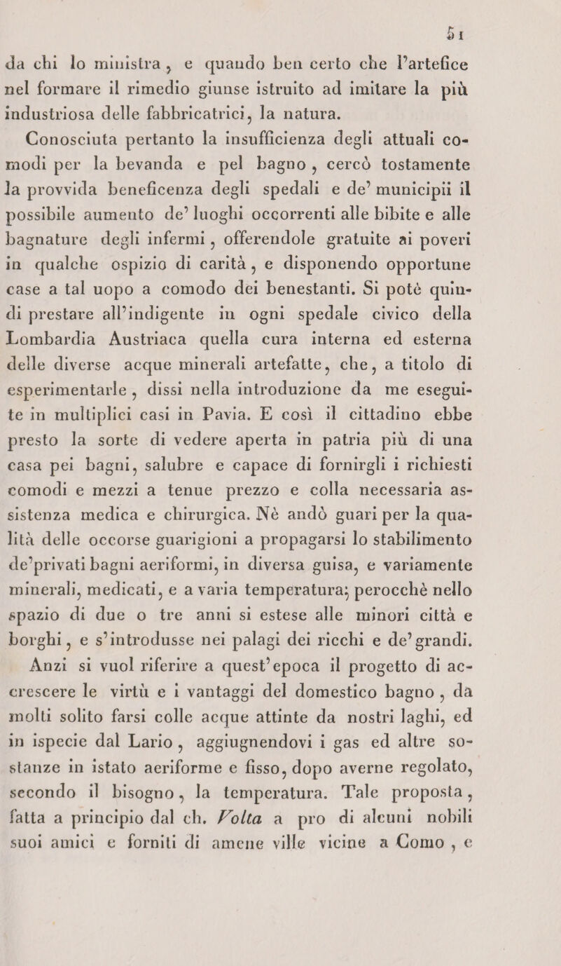 da chi lo ministra , e quando ben certo che l’artefice nel formare il rimedio giunse istruito ad imitare la più industriosa delle fabbricatrici, la natura. Conosciuta pertanto la insufficienza degli attuali co¬ modi per la bevanda e pel bagno , cercò tostamente la provvida beneficenza degli spedali e de’ municipii il possibile aumento de’ luoghi occorrenti alle bibite e alle bagnature degli infermi , offerendole gratuite ai poveri in qualche ospizio di carità , e disponendo opportune case a tal uopo a comodo dei benestanti. Si potè quin¬ di prestare all’indigente in ogni spedale civico della Lombardia Austriaca quella cura interna ed esterna delle diverse acque minerali artefatte, che, a titolo di esperimentarle , dissi nella introduzione da me esegui¬ te in multiplici casi in Pavia. E così il cittadino ebbe presto la sorte di vedere aperta in patria più di una casa pei bagni, salubre e capace di fornirgli i richiesti comodi e mezzi a tenue prezzo e colla necessaria as¬ sistenza medica e chirurgica. Nè andò guari per la qua¬ lità delle occorse guarigioni a propagarsi lo stabilimento deprivati bagni aeriformi, in diversa guisa, e variamente minerali, medicati, e avaria temperatura} perocché nello spazio di due o tre anni si estese alle minori città e borghi, e s’introdusse nei palagi dei ricchi e de’grandi. Anzi si vuol riferire a quest’epoca il progetto di ac¬ crescere le virtù e i vantaggi del domestico bagno , da molti solito farsi colle acque attinte da nostri laghi, ed in ispecie dal Lario , aggiugnendovi i gas ed altre so¬ stanze in istato aeriforme e fisso, dopo averne regolato, secondo il bisogno, la temperatura. Tale proposta, fatta a principio dal eh. Folta a prò di alcuni nobili suoi amici c forniti di amene ville vicine a Como , e