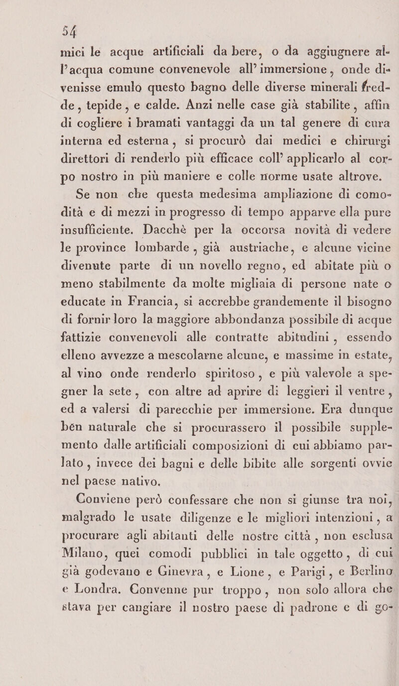 mici le acque artificiali da bere, o da aggiugnere al¬ l’acqua comune convenevole all’immersione, onde di¬ venisse emulo questo bagno delle diverse minerali fred¬ de , tepide , e calde. Anzi nelle case già stabilite , affili di cogliere i bramati vantaggi da un tal genere di cura interna ed esterna , si procurò dai medici e chirurgi direttori di renderlo più efficace coll’ applicarlo al cor¬ po nostro in più maniere e colle norme usate altrove. Se non cbe questa medesima ampliazione di como¬ dità e di mezzi in progresso di tempo apparve ella pure insufficiente. Dacché per la occorsa novità di vedere le province lombarde , già austriache, e alcune vicine divenute parte di un novello regno, ed abitate più o meno stabilmente da molte migliaia di persone nate o educate in Francia, si accrebbe grandemente il bisogno di fornir loro la maggiore abbondanza possibile di acque fattizie convenevoli alle contratte abitudini , essendo elleno avvezze a mescolarne alcune, e massime in estate, al vino onde renderlo spiritoso , e più valevole a spe¬ gner la sete , con altre ad aprire di leggieri il ventre , ed a valersi di parecchie per immersione. Era dunque ben naturale che si procurassero il possibile supple¬ mento dalle artificiali composizioni di cui abbiamo par¬ lato , invece dei bagni e delle bibite alle sorgenti ovvie nel paese nativo. Conviene però confessare che non si giunse tra noi, malgrado le usate diligenze e le migliori intenzioni, a procurare agli abitanti delle nostre città , non esclusa Milano, quei comodi pubblici in tale oggetto, di cui già godevano e Ginevra , e Lione , e Parigi, e Berlino e Londra. Convenne pur troppo , non solo allora che stava per cangiare il nostro paese di padrone e di go-