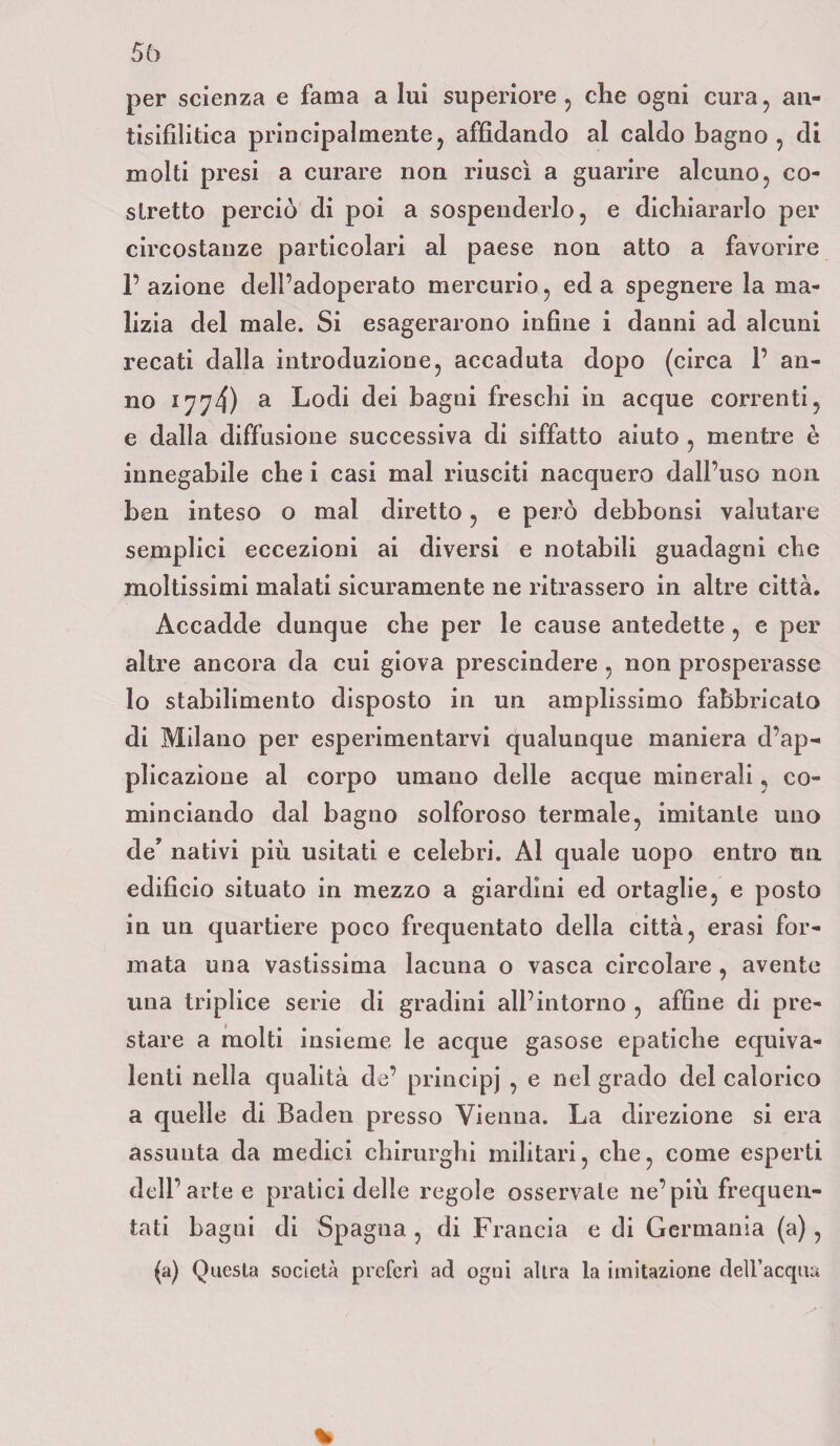 per scienza e fama a lui superiore , che ogni cura, an¬ tisifilitica principalmente, affidando al caldo bagno, di molti presi a curare non riuscì a guarire alcuno, co¬ stretto perciò di poi a sospenderlo, e dichiararlo per circostanze particolari al paese non atto a favorire l’azione dell’adoperato mercurio, ed a spegnere la ma¬ lizia del male. Si esagerarono infine i danni ad alcuni recati dalla introduzione, accaduta dopo (circa 1’ an¬ no 1774) a Lodi dei bagni freschi in acque correnti, e dalla diffusione successiva di siffatto aiuto , mentre è innegabile che i casi mal riusciti nacquero dall’uso non ben inteso o mal diretto, e però debbonsi valutare semplici eccezioni ai diversi e notabili guadagni che moltissimi malati sicuramente ne ritrassero in altre città. Accadde dunque che per le cause antedette , e per altre ancora da cui giova prescindere , non prosperasse lo stabilimento disposto in un amplissimo fabbricato di Milano per esperimentarvi qualunque maniera d’ap¬ plicazione al corpo umano delle acque minerali, co¬ minciando dal bagno solforoso termale, imitante uno de’ nativi più usitati e celebri. Al quale uopo entro un edificio situato in mezzo a giardini ed ortaglie, e posto in un quartiere poco frequentato della città, erasi for¬ mata una vastissima lacuna o vasca circolare , avente una triplice serie di gradini all’intorno , affine di pre¬ stare a molti insieme le acque gasose epatiche equiva¬ lenti nella qualità de’ principj , e nel grado del calorico a quelle di Baden presso Vienna. La direzione si era assunta da medici chirurghi militari, che, come esperti dell’arte e pratici delle regole osservale ne’più frequen¬ tati bagni di Spagna , di Francia e di Germania (a) , (a) Questa società preferì ad ogni altra la imitazione dell’acqua