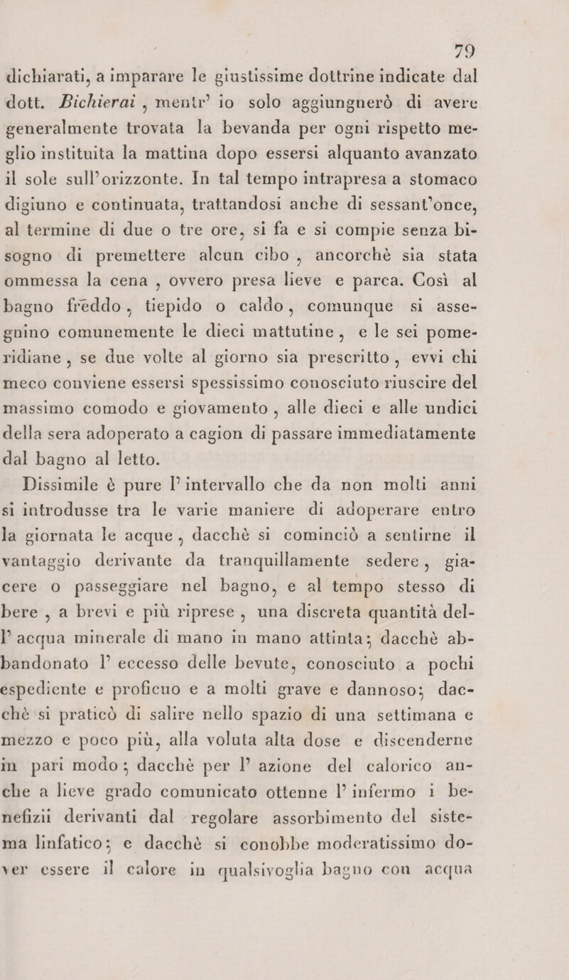 dichiarati, a imparare le giustissime dottrine indicate dal dott. Bichierai , menlr’ io solo aggiungnerò di avere generalmente trovata la bevanda per ogni rispetto me¬ glio instituita la mattina dopo essersi alquanto avanzato il sole sull’orizzonte. In tal tempo intrapresa a stomaco digiuno e continuata, trattandosi anche di sessant’once, al termine di due o tre ore, si fa e si compie senza bi¬ sogno di premettere alcun cibo , ancorché sia stata ommessa la cena , ovvero presa lieve e parca. Così al bagno freddo , tiepido o caldo , comunque si asse¬ gnino comunemente le dieci mattutine , e le sei pome¬ ridiane , se due volte al giorno sia prescritto, evvi chi meco conviene essersi spessissimo conosciuto riuscire del massimo comodo e giovamento , alle dieci e alle undici della sera adoperato a cagion di passare immediatamente dal bagno al letto. Dissimile è pure P intervallo che da non molti anni si introdusse tra le varie maniere di adoperare entro la giornata le acque , dacché si cominciò a sentirne il vantaggio derivante da tranquillamente sedere , gia¬ cere o passeggiare nel bagno, e al tempo stesso di bere , a brevi e più riprese , una discreta quantità del- P acqua minerale di mano in mano attinta} dacché ab¬ bandonato P eccesso delle bevute, conosciuto a pochi espediente e proficuo e a molti grave e dannoso} dac¬ ché si praticò di salire nello spazio di una settimana e mezzo c poco più, alla voluta alta dose e discenderne in pari modo } dacché per P azione del calorico an¬ che a lieve grado comunicato ottenne P infermo i be- nefizii derivanti dal regolare assorbimento del siste¬ ma linfatico} e dacché si conobbe moderatissimo do¬ ver essere il calore in qualsivoglia bagno con acqua