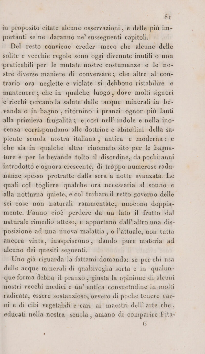 in proposito citate alcune osservazioni , e delle più im¬ portanti se ne daranno ne’ susseguenti capitoli. Del resto conviene creder meco che alcune delle solite e vecchie regole sono oggi divenute inutili o non praticabili per le mutate nostre costumanze e le no¬ stre diverse maniere di conversare } che altre al con¬ trario ora neglette e violate si debbono ristabilire e mantenere : che in qualche luogo , dove molti signori e ricchi cercano la salute dalle acque minerali in be¬ vanda o in bagno , ritornino i pranzi ognor più lauti alla primiera frugalità } e così nell’ indole e nella ino- cenza corrispondano alle dottrine e abitudini della sa¬ piente scuola nostra italiana ? antica e moderna : e che sia in qualche altro rinomato sito per le bagna¬ ture e per le bevande tolto il disordine, da pochi anni introdotto e ognora crescente, di troppo numerose radu¬ nanze spesso protratte dalla sera a notte avanzata. Le quali col togliere qualche ora necessaria al sonno e alla notturna quiete, e col turbare il retto governo delle sei cose non naturali rammentate, nuocono doppia¬ mente. Fanno cioè perdere da un lato il frutto dal naturale rimedio atteso, e apportano dall’ altro una dis¬ posizione ad una nuova malattia , o l’attuale, non tutta ancora vinta, inaspriscono , dando pure materia ad alcuno dei quesiti seguenti. Uno già riguarda la fattami domanda: se per chi usa delle acque minerali di qualsivoglia sorta e in qualun¬ que forma debba il pranzo , giusta la opinione di alcuni nostri vecchi medici e un’ antica consuetudine in molti radicata, essere sostanzioso, ovvero di poche tenere car¬ ni e di cibi vegetabili e cari ai maestri dell’ arte che , educati nella nostra scuola , amano di comparire Pila* 6