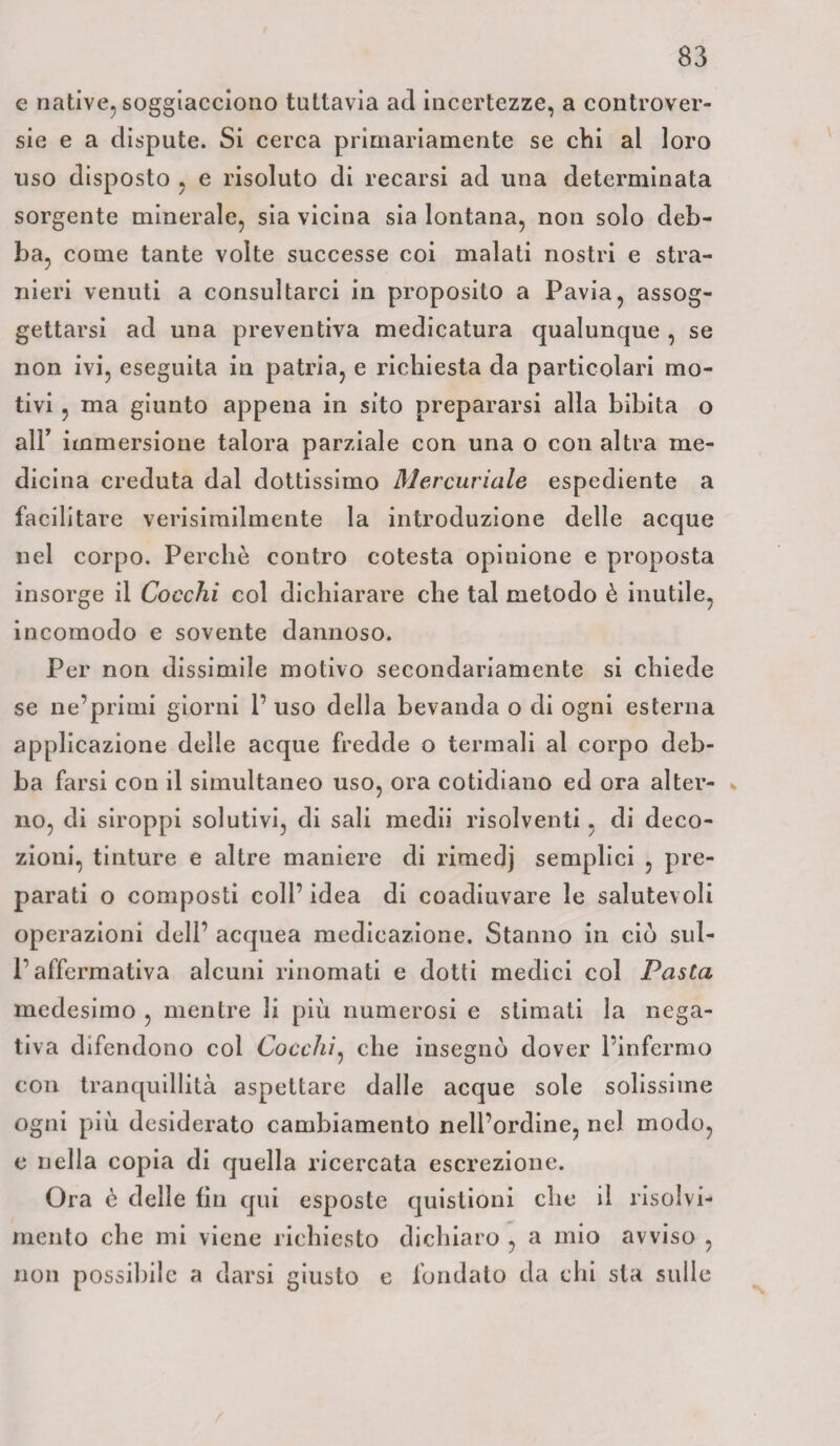 e native, soggiacciono tuttavia ad incertezze, a controver¬ sie e a dispute. Si cerca primariamente se chi al loro uso disposto , e risoluto di recarsi ad una determinata sorgente minerale, sia vicina sia lontana, non solo deb¬ ba, come tante volte successe coi malati nostri e stra¬ nieri venuti a consultarci in proposito a Pavia, assog¬ gettarsi ad una preventiva medicatura qualunque , se non ivi, eseguita in patria, e richiesta da particolari mo¬ tivi , ma giunto appena in sito prepararsi alla bibita o all’ immersione talora parziale con una o con altra me¬ dicina creduta dal dottissimo Mercuriale espediente a facilitare verisirailmente la introduzione delle acque nel corpo. Perchè contro cotesta opinione e proposta insorge il Cocchi col dichiarare che tal metodo è inutile, incomodo e sovente dannoso. Per non dissimile motivo secondariamente si chiede se ne’primi giorni l’uso della bevanda o di ogni esterna applicazione delle acque fredde o termali al corpo deb¬ ba farsi con il simultaneo uso, ora cotidiano ed ora alter¬ no, di siroppi solutivi, di sali medii risolventi , di deco¬ zioni, tinture e altre maniere di rimedj semplici , pre¬ parati o composti coll’ idea di coadiuvare le salutevoli operazioni dell’ acquea medicazione. Stanno in ciò sul- P affermativa alcuni rinomati e dotti medici col Fasta medesimo , mentre li più numerosi e stimati la nega¬ tiva difendono col Cocchi, che insegnò dover l’infermo con tranquillità aspettare dalle acque sole solissime ogni più desiderato cambiamento nell’ordine, nel modo, e nella copia di quella ricercata escrezione. Ora è delle fin qui esposte quistioni che il risolvi¬ mento che mi viene richiesto dichiaro , a mio avviso , non possibile a darsi giusto e fondato da chi sta sulle