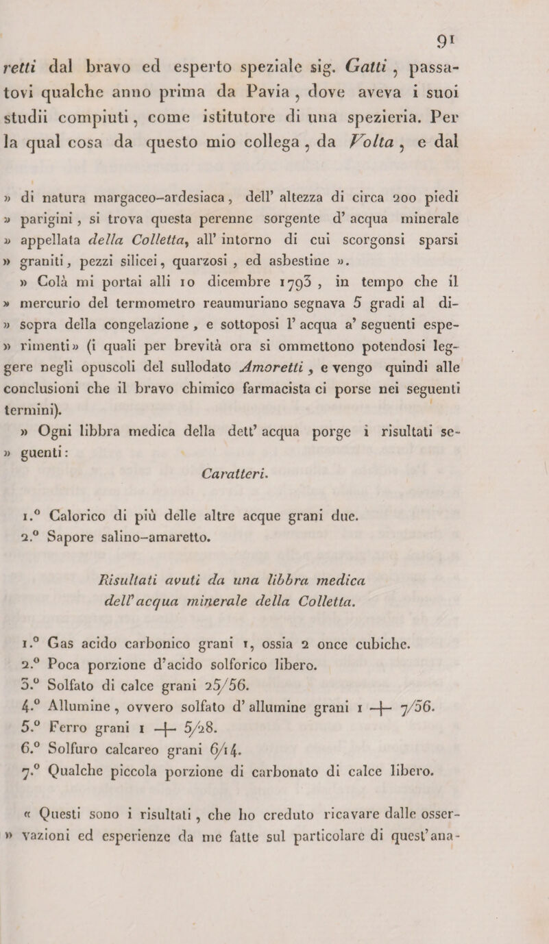 retti dal bravo ed esperto speziale sig. Gatti , passa¬ tovi qualche anno prima da Pavia ? dove aveva i suoi studii compiuti, come istitutore di una spezieria. Per la qual cosa da questo mio collega ? da Volta ? e dal » di natura margaceo-ardesiaca, dell’ altezza di circa 200 piedi » parigini , si trova questa perenne sorgente d’ acqua minerale » appellata della Colletta, all’ intorno di cui scorgonsi sparsi » graniti, pezzi silicei, quarzosi , ed asbestine ». » Colà mi portai alti io dicembre 1793 , in tempo che il » mercurio del termometro reaumuriano segnava 5 gradi al di- » sopra della congelazione , e sottoposi 1’ acqua a’ seguenti espe- » rimenti» (i quali per brevità ora si ommettono potendosi leg¬ gere negli opuscoli del sullodato Amoretti , e vengo quindi alle conclusioni che il bravo chimico farmacista ci porse nei seguenti termini). » Ogni libbra medica della dett’ acqua porge i risultati se- » guenti : Caratteri. i.° Calorico di più delle altre acque grani due. 2.0 Sapore salino-amaretto. Risultati avuti da una libbra medica deWacqua minerale della Colletta. i.° Gas acido carbonico grani 1, ossia 2 once cubiche. 2.0 Poca porzione d’acido solforico libero. 5.° Solfato di calce grani 25/56. 4. ° Allumine , ovvero solfato d’ allumine grani 1 —f- 7/06. 5. ° Ferro grani 1 —J— 5/28. 6. ° Solfuro calcareo grani 6/1 7.0 Qualche piccola porzione di carbonato di calce libero. « Questi sono i risultati , che ho creduto ricavare dalle osser- » vazioni cd esperienze da me fatte sul particolare di quest’ ana-