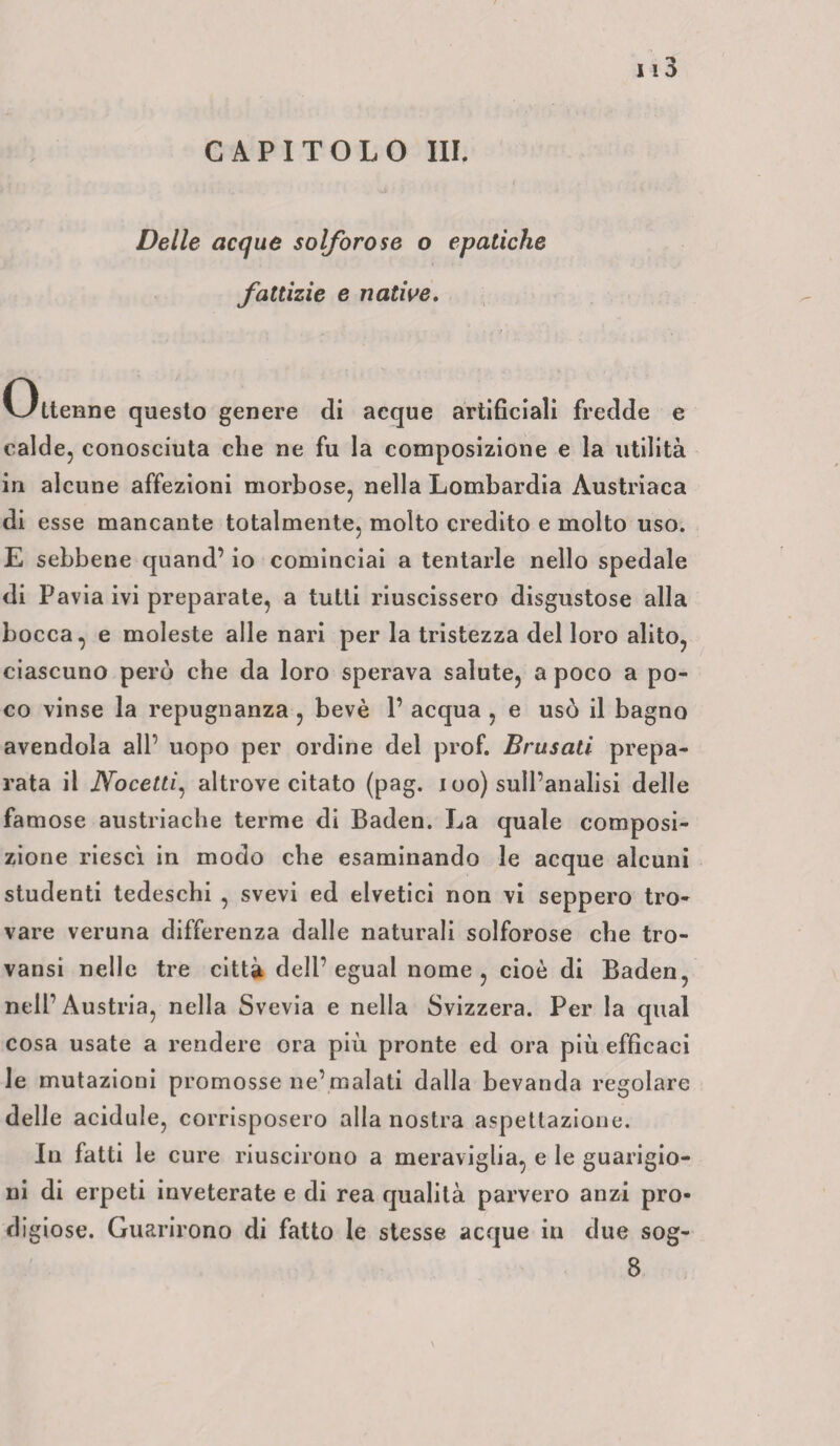 CAPITOLO III. Delle acque solforose o epatiche fattizie e native. Ottenne questo genere di acque artificiali fredde e calde, conosciuta che ne fu la composizione e la utilità in alcune affezioni morbose, nella Lombardia Austriaca di esse mancante totalmente, molto credito e molto uso. E sebbene quand’ io cominciai a tentarle nello spedale di Pavia ivi preparate, a tutti riuscissero disgustose alla bocca, e moleste alle nari per la tristezza del loro alito, ciascuno però che da loro sperava salute, a poco a po¬ co vinse la repugnanza , bevè 1’ acqua , e usò il bagno avendola all’ uopo per ordine del prof. Brasati prepa¬ rata il Nocetti, altrove citato (pag. i oo) sull’analisi delle famose austriache terme di Baden. La quale composi¬ zione riesci in modo che esaminando le acque alcuni studenti tedeschi , svevi ed elvetici non vi seppero tro¬ vare veruna differenza dalle naturali solforose che tro- vansi nelle tre città dell’egual nome, cioè di Baden, nell’Austria, nella Svevia e nella Svizzera. Per la qual cosa usate a rendere ora più pronte ed ora più efficaci le mutazioni promosse ne’malati dalla bevanda regolare delle acidule, corrisposero alla nostra aspettazione. In fatti le cure riuscirono a meraviglia, e le guarigio¬ ni di erpeti inveterate e di rea qualità parvero anzi pro¬ digiose. Guarirono di fatto le stesse acque in due sog-