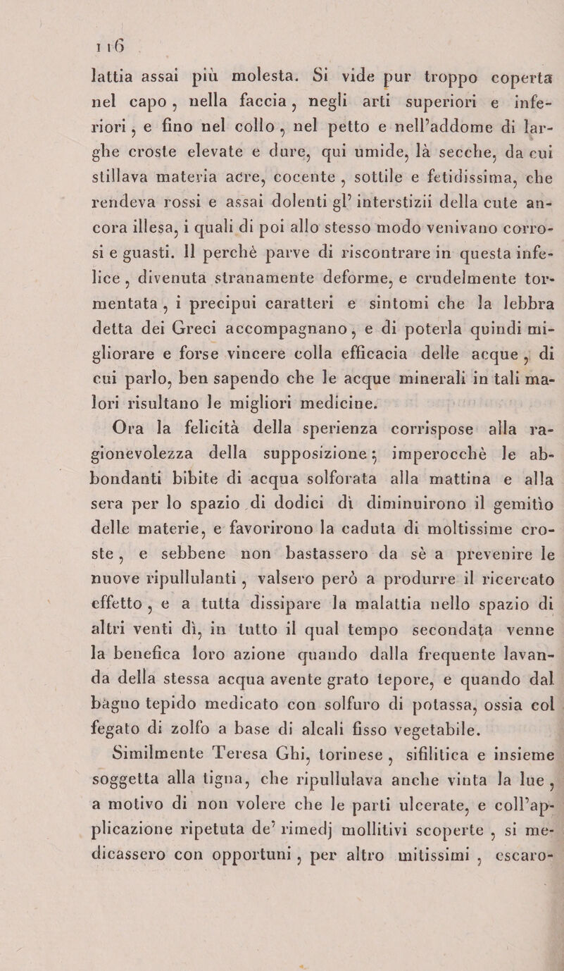 lattia assai più molesta. Si vide pur troppo coperta nel capo , nella faccia , negli arti superiori e infe¬ riori ? e fino nel collo , nel petto e nell’addome di lar¬ ghe croste elevate e dure, qui umide, là secche, da cui stillava materia acre, cocente , sottile e fetidissima, che rendeva rossi e assai dolenti gl’ interstizii della cute an¬ cora illesa, i quali di poi allo stesso modo venivano corro¬ si e guasti. 11 perchè parve di riscontrare in questa infe¬ lice , divenuta stranamente deforme, e crudelmente tor¬ mentata , i precipui caratteri e sintomi che la lebbra detta dei Greci accompagnano, e di poterla quindi mi¬ gliorare e forse vincere colla efficacia delle acque , di cui parlo, ben sapendo che le acque minerali in tali ma¬ lori risultano le migliori medicine. Ora la felicità della sperienza corrispose alla ra¬ gionevolezza della supposizione 5 imperocché le ab¬ bondanti bibite di acqua solforata alla mattina e alla sera per lo spazio di dodici di diminuirono il gemitìo delle materie, e favorirono la caduta di moltissime cro¬ ste , e sebbene non bastassero da sè a prevenire le nuove ripullulanti, valsero però a produrre il ricercato effetto , e a tutta dissipare la malattia nello spazio di altri venti dì, in tutto il qual tempo secondata venne la benefica loro azione quando dalla frequente lavan¬ da della stessa acqua avente grato lepore, e quando dal bagno tepido medicato con solfuro di potassa, ossia col fegato di zolfo a base di alcali fisso vegetabile. Similmente Teresa Ghi, torinese , sifilitica e insieme soggetta alla tigna, che ripullulava anche vinta la lue, a motivo di non volere che le parti ulcerate, e coll’ap¬ plicazione ripetuta de’ rimedj mollitivi scoperte , si me¬ dicassero con opportuni , per altro mitissimi , cscaro-