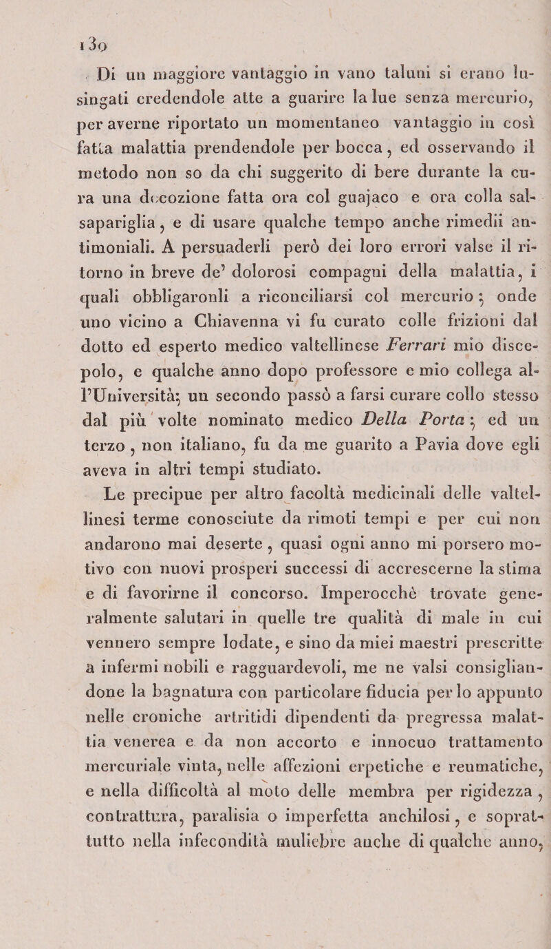 , Di un maggiore vantaggio in vano taluni si erano lu¬ singati credendole atte a guarire la lue senza mercurio, per averne riportato un momentaneo vantaggio in cosi fatta malattia prendendole per bocca, ed osservando il metodo non so da chi suggerito di bere durante la cu¬ ra una decozione fatta ora col guajaco e ora colia sal¬ sapariglia , e di usare qualche tempo anche rimedii an¬ timoniali. A persuaderli però dei loro errori valse il ri¬ torno in breve de’ dolorosi compagni della malattia, I quali obbligaronli a riconciliarsi col mercurio } onde uno vicino a Chiavenna vi fu curato colle frizioni dal dotto ed esperto medico valtellinese Ferrari mio disce¬ polo, e qualche anno dopo professore e mio collega al¬ l’Università} un secondo passò a farsi curare collo stesso dal più, volte nominato medico Della Porta } ed un terzo , non italiano, fu da me guarito a Pavia dove egli aveva in altri tempi studiato. Le precipue per altro facoltà medicinali delle valtel- linesi terme conosciute da rimoti tempi e per cui non andarono mai deserte , quasi ogni anno mi porsero mo¬ tivo con nuovi prosperi successi di accrescerne la stima e di favorirne il concorso. Imperocché trovate gene¬ ralmente salutari in quelle tre qualità di male in cui vennero sempre lodate, e sino da miei maestri prescritte a infermi nobili e ragguardevoli, me ne valsi consiglian¬ done la bagnatura con particolare fiducia per lo appunto nelle croniche artritidi dipendenti dcr pregressa malat¬ tia venerea e da non accorto e innocuo trattamento mercuriale vinta, uelle affezioni erpetiche e reumatiche, e nella difficoltà al moto delle membra per rigidezza , contrattura, par alisi a 0 imperfetta anchilosi, e soprat¬ tutto nella infecondità muliebre anche di qualche anno,