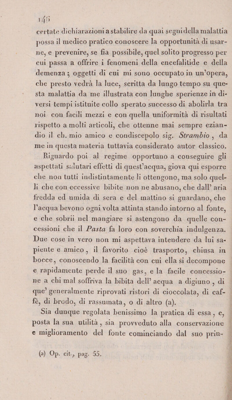 i4f> certate dichiarazioni a stabilire da quai segni della malattia possa il medico pratico conoscere la opportunità di usar¬ ne, e prevenire, se fìa possibile, quel solito progresso per cui passa a offrire i fenomeni della encefalitide e della demenza ^ oggetti di cui mi sono occupato in un’opera, che presto vedrà la luce, scritta da lungo tempo su que¬ sta malattia da me illustrata con lunghe sperienze in di¬ versi tempi istituite collo sperato successo di abolirla tra noi con facili mezzi e con quella uniformità di risultati rispetto a molti articoli, che ottenne mai sempre ezian¬ dio il eh. mio amico e condiscepolo sig. Strambio , da me in questa materia tuttavia considerato autor classico. Riguardo poi al regime opportuno a conseguire gli aspettati salutari effetti di quest’acqua, giova qui esporre che non tutti indistintamente li ottengono, ma solo quel¬ li che con eccessive bibite non ne abusano, che dall’ aria fredda ed umida di sera e del mattino si guardano, che l’acqua bevono ogni volta attinta stando intorno al fonte, e che sobrii nel mangiare si astengono da quelle con¬ cessioni che il Pasta fa loro con soverchia indulgenza. Due cose in vero non mi aspettava intendere da lui sa¬ piente e amico, il favorito cioè trasporto, chiusa in bocce, conoscendo la facilità con cui ella si decompone e rapidamente perde il suo gas, e la facile concessio¬ ne a chi mal soffriva la bibita dell’ acqua a digiuno , di que’ generalmente riprovati ristori di cioccolata, di caf¬ fè, di brodo, di rassumata, o di altro (a). Sia dunque regolata benissimo la pratica di essa , e, posta la sua utilità , sia provveduto alla conservazione e miglioramento del fonte cominciando dal suo pria- (a) Op. cit.^ pag. 55.